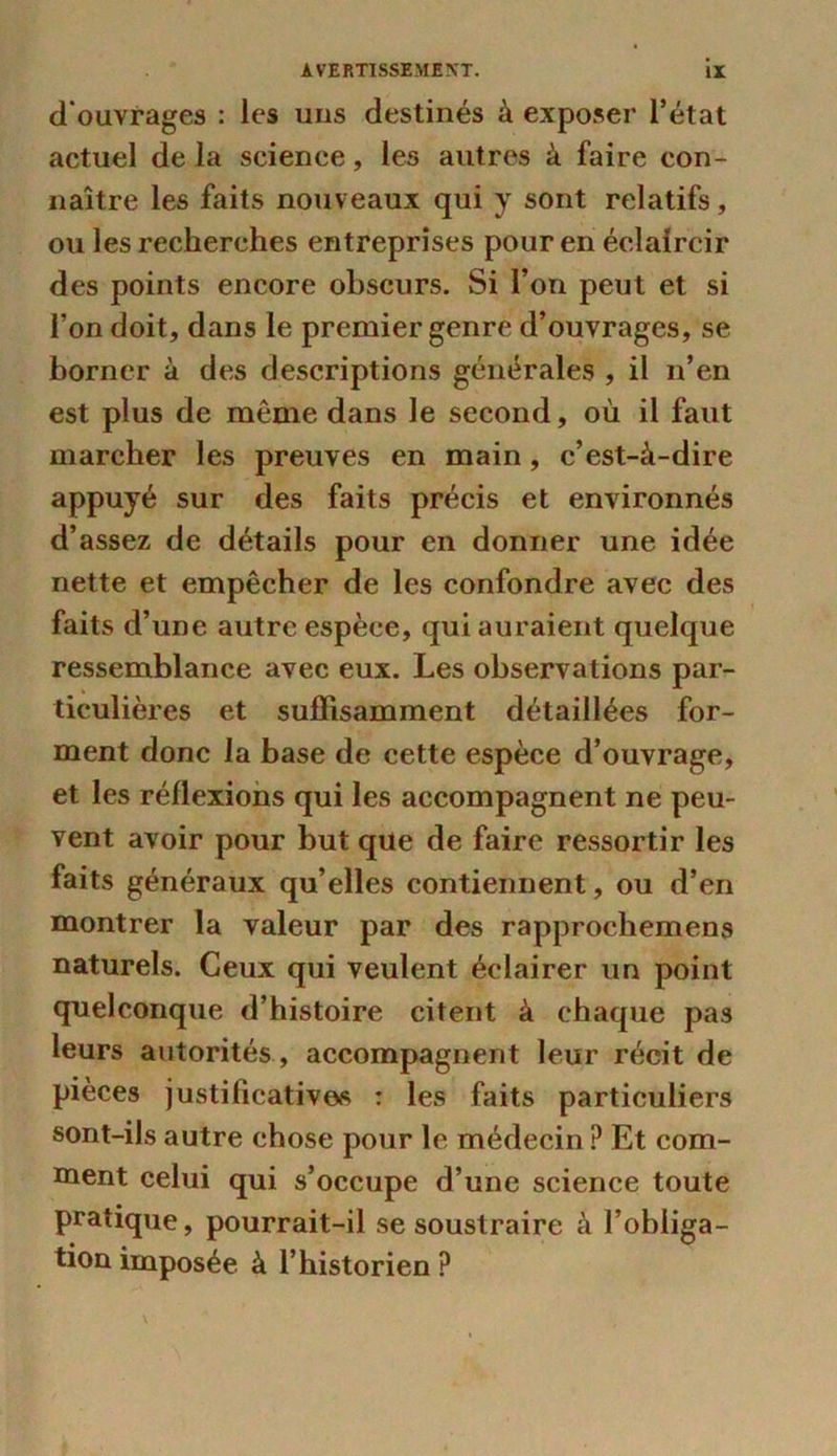 d'ouvrages : les uns destinés à exposer l’état actuel delà science, les autres à faire con- naître les faits nouveaux qui y sont relatifs, ou les recherches entreprises pour en éclaircir des points encore obscurs. Si l’on peut et si l’on doit, dans le premier genre d’ouvrages, se borner à des descriptions générales , il n’en est plus de même dans le second, où il faut marcher les preuves en main, c’est-à-dire appuyé sur des faits précis et environnés d’assez de détails pour en donner une idée nette et empêcher de les confondre avec des faits d’une autre espèce, qui auraient quelque ressemblance avec eux. Les observations par- ticulières et suffisamment détaillées for- ment donc la base de cette espèce d’ouvrage, et les réflexions qui les accompagnent ne peu- vent avoir pour but que de faire ressortir les faits généraux qu’elles contiennent, ou d’en montrer la valeur par des rapprochemens naturels. Ceux qui veulent éclairer un point quelconque d’histoire citent à chaque pas leurs autorités , accompagnent leur récit de pièces justificatives : les faits particuliers sont-ils autre chose pour le médecin ? Et com- ment celui qui s’occupe d’une science toute pratique, pourrait-il se soustraire à l’obliga- tion imposée à l’historien ?