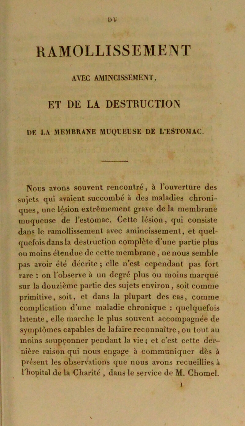 DU RAMOLLISSEMENT AVEC AMINCISSEMENT, ET DE LA DESTRUCTION DE LA MEMBRANE MUQUEUSE DE L’ESTOMAC. Nous avons souvent rencontré, à l’ouverture des sujets qui avaient succombé à des maladies chroni- ques, une lésion extrêmement grave de la membrane muqueuse de l’estomac. Cette lésion, qui consiste dans le ramollissement avec amincissement, et quel- quefois dans la destruction complète d’une partie plus ou moins étendue de cette membrane , ne nous semble pas avoir été décrite ; elle n’est cependant pas fort rare : on l’observe à un degré plus ou moins marqué sur la douzième partie des sujets environ, soit comme primitive, soit, et dans la plupart des cas, comme complication d’une maladie chronique : quelquefois latente, elle marche le plus souvent accompagnée de symptômes capables de lafaire reconnaître, ou torjt au moins soupçonner pendant la vie ; et c’est cette der- nière raison qui nous engage à communiquer dès à présent les observations que nous avons recueillies à l’hôpital de la Charité , dans le service de M. Chomel.