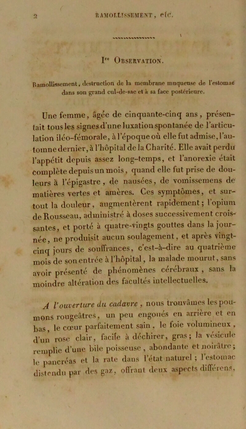 I Observation. B amollissement, destruction de la membrane muqueuse de l’estomac dans son grand cul-de-sac et à sa face postérieure. Une femme, âgée de cinquante-cinq ans, présen- tait tous les signes d’une luxation spontanée de l’articu- lation iléo-fémorale, à l’époque où elle fut admise, l’au- tomne dernier, à l’hôpital de la Charité. Elle avait perdu l’appétit depuis assez long-temps, et l’anorexie était complète depuis un mois, quand elle fut prise de dou- leurs à l’épigastre , de nausées, de vomissemens de matières vertes et amères. Ces symptômes, et sur- tout la douleur, augmentèrent rapidement ; l’opium de Rousseau, administré à doses successivement crois- santes, et porté à quatre-vingts gouttes dans la jour- née, ne produisit aucun soulagement, et après vingt- cinq jours de souffrances, c’est-à-dire au quatrième mois de son entrée à l’hôpital, la malade mourut, sans avoir présenté de phénomènes cérébraux , sans la moindre altération des facultés intellectuelles. A l'ouverture du cadavre , nous trouvâmes les pou- mons rougeâtres, un peu engoués en arrière et en bas, le cœur parfaitement sain , le loie volumineux , d’un rose clair, facile à déchirer, gras; la vésicule remplie d’une bile poisseuse, abondante et noirâtre ; le pancréas et la rate dans letat naturel ; l’estomac distendu par des gaz, offrant deux aspects différons,