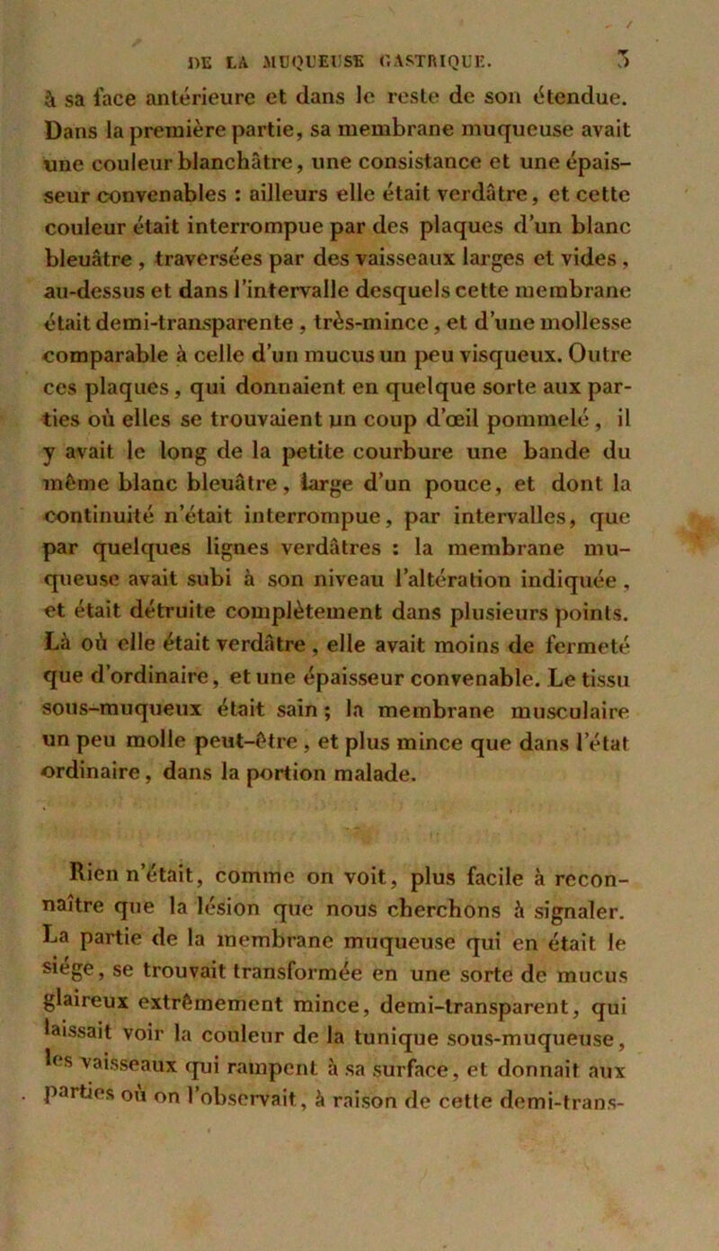 à sa face antérieure et dans le reste de son étendue. Dans la première partie, sa membrane muqueuse avait une couleur blanchâtre, une consistance et une épais- seur convenables : ailleurs elle était verdâtre, et cette couleur était interrompue par des plaques d’un blanc bleuâtre , traversées par des vaisseaux larges et vides , au-dessus et dans l’intervalle desquels cette membrane était demi-transparente , très-mince , et d’une mollesse comparable à celle d’un mucus un peu visqueux. Outre ces plaques, qui donnaient en quelque sorte aux par- ties où elles se trouvaient un coup d’œil pommelé, il y avait le long de la petite courbure une bande du même blanc bleuâtre, large d’un pouce, et dont la continuité n’était interrompue, par intervalles, que par quelques lignes verdâtres : la membrane mu- queuse avait subi à son niveau l’altération indiquée, et était détruite complètement dans plusieurs points. Là où elle était verdâtre , elle avait moins de fermeté que d’ordinaire, et une épaisseur convenable. Le tissu sous-muqueux était sain ; la membrane musculaire un peu molle peut-être , et plus mince que dans l’état ordinaire, dans la portion malade. Rien n’était, comme on voit, plus facile à recon- naître que la lésion que nous cherchons à signaler. La partie de la membrane muqueuse qui en était le siégé, se trouvait transformée en une sorte de mucus glaireux extrêmement mince, demi-transparent, qui laissait voir la couleur de la tunique sous-muqueuse, h‘s vaisseaux qui rampent, à sa surface, et donnait aux parties ou on l’observait, à raison de cette demi-trans-
