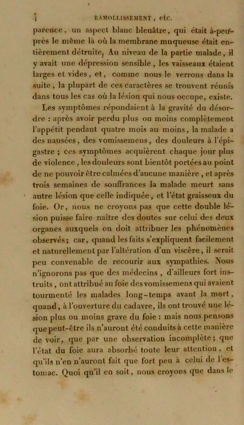 parence, un aspect blanc bleuâtre, qui était à-peti- près le môme là où la membrane muqueuse était en- tièrement détruite, Au niveau de la partie malade, il y avait une dépression sensible, les vaisseaux étaient larges et vides, et, comme nous le verrons dans la suite, la plupart de ces caractères se trouvent réunis dans tous les cas où la lésion qui nous occupe, existe. Les symptômes répondaient à la gravité du désor- dre : après avoir perdu plus ou moins complètement l’appétit pendant quatre mois au moins, la malade a des nausées, des vomissemens, des douleurs à l’épi- gastre ; ces symptômes acquièrent chaque jour plus de violence, les douleurs sont bientôt portées au point de ne pouvoir être calmées d’aucune manière , et après trois semaines de souffrances la malade meurt sans ' autre lésion que celle indiquée, et letat graisseux du foie. Or, nous ne croyons pas que cette double lé- sion puisse faire naître des doutes sur celui des deux organes auxquels on doit attribuer les phénomènes observés; car, quand les faits s’expliquent facilement et naturellement par l’altération d’un viscère, il serait peu convenable de recourir aux sympathies. Nous n’ignorons pas que des médecins , d’ailleurs fort ins- truits , ont attribué au foie des vomissemens qui avaient tourmenté les malades long-temps avant la mort, quand, à l’ouverture du cadavre, ils ont trouvé une lé- sion plus ou moins grave du foie : mais nous pensons que peut-être ils n’auront été conduits à cette manière de voir, que par une observation incomplète; que l’état du foie aura absorbé toute leur attention, et qu’ils n’en n’auront fait que fort peu à celui de 1 es- tomac. Quoi qu’il en soit, nous croyons que dans le