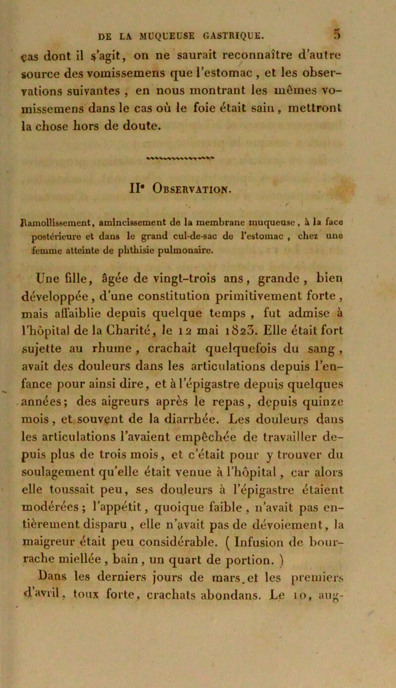 ças dont il s’agit, on ne saurait reconnaître d’autre source des vomissemens que l’estomac , et les obser- vations suivantes , en nous montrant les mômes vo- missemens dans le cas où le foie était sain , mettront la chose hors de doute. II* Observation. Ramollissement, amincissement de ia membrane muqueuse, à la face postérieure et dans le grand cul-de-sac de l’estomac , chez uno femme atteinte de phthisie pulmonaire. Une fille, âgée de vingt-trois ans, grande, bien développée, d’une constitution primitivement forte, mais affaiblie depuis quelque temps , fut admise à l’hôpital de la Charité, le 12 mai iSsô. Elle était fort sujette au rhume , crachait quelquefois du sang , avait des douleurs dans les articulations depuis l’en- fance pour ainsi dire, et à l’épigastre depuis quelques années; des aigreurs après le repas, depuis quinze mois, et souvent de la diarrhée. Les douleurs dans les articulations l’avaient empêchée de travailler de- puis plus de trois mois, et c’était pour y trouver du soulagement quelle était venue à l’hôpital, car alors elle toussait peu, ses douleurs à l’épigastre étaient modérées; l’appétit, quoique faible, n’avait pas en- tièrement disparu , elle n’avait pas de dévoiement, la maigreur était peu considérable. ( Infusion de bour- rache miellée , bain, un quart de portion. ) Dans les derniers jours de mars.et les premiers davril, toux forte, crachats abondans. Le 10, aug-
