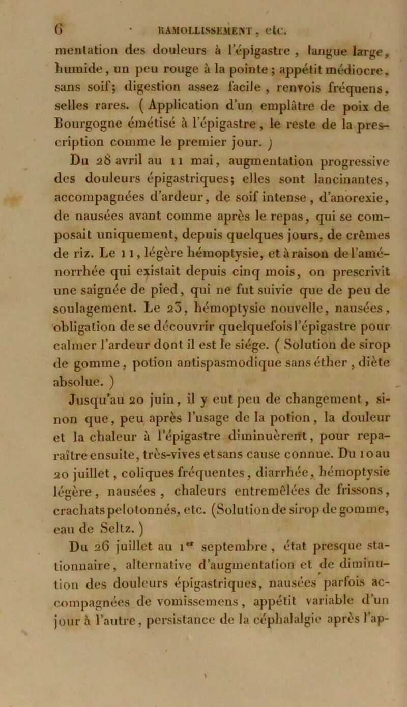 menlation des douleurs à l'épigastre , langue large, humide, un peu rouge à la pointe; appétit médiocre, sans soif ; digestion assez facile , renvois fréquens, selles rares. ( Application d’un emplâtre de poix de Bourgogne émétisé à l’épigastre, le reste de la pres- cription comme le premier jour, j Du a8 avril au il mai, augmentation progressive des douleurs épigastriques; elles sont lancinantes, accompagnées d’ardeur, de soif intense , d’anorexie, de nausées avant comme après le repas, qui se com- posait uniquement, depuis quelques jours, de crèmes de riz. Le 11, légère hémoptysie, etàraison de l’amé- norrhée qui existait depuis cinq mois, on prescrivit une saignée de pied, qui ne fut suivie que de peu de soulagement. Le 20, hémoptysie nouvelle, nausées, obligation de se découvrir quelquefois l’épigastre pour calmer l’ardeur dont il est le siège. ( Solution de sirop de gomme, potion antispasmodique sans éther , diète absolue. ) Jusqu’au 20 juin, il y eut peu de changement, si- non que, peu après l’usage de la potion, la douleur et la chaleur à l’épigastre diminuèrent, pour repa- raître ensuite, très-vives et sans cause connue. Du 10 au 20 juillet, coliques fréquentes, diarrhée, hémoptysie légère, nausées, chaleurs entremêlées de frissons, crachats pelotonnés, etc. (Solution de sirop de gomme, eau de Seltz. ) Du 26 juillet au i*r septembre , état presque sta- tionnaire, alternative d’augmentation et de diminu- tion des douleurs épigastriques, nausées parfois ac- compagnées de vomissemens, appétit variable d’un jour à l’autre, persistance de la céphalalgie après l’ap-