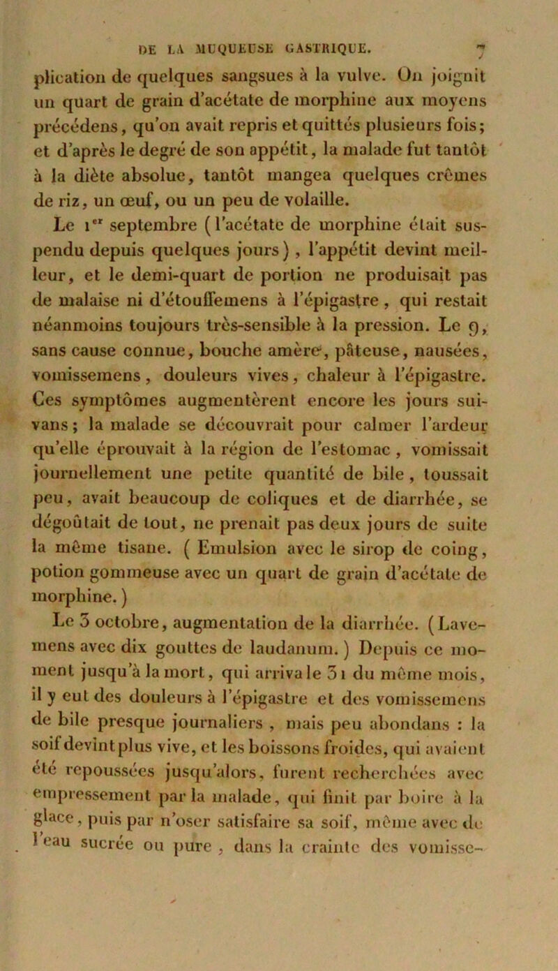 plieation de quelques sangsues à la vulve. On joignit un quart de grain d’acétate de morphine aux moyens précédens, qu’on avait repris et quittés plusieurs fois; et d’après le degré de son appétit, la malade fut tantôt à la diète absolue, tantôt mangea quelques crèmes de riz, un œuf, ou un peu de volaille. Le ier septembre (l’acétate de morphine était sus- pendu depuis quelques jours) , l’appétit devint meil- leur, et le demi-quart de portion ne produisait pas de malaise ni d’étouffemens à l’épigastre, qui restait néanmoins toujours très-sensible à la pression. Le 9, sans cause connue, bouche amère, pâteuse, nausées, vomisseinens, douleurs vives, chaleur à l’épigastre. Ces symptômes augmentèrent encore les jours sui- vans; la malade se découvrait pour calmer l’ardeur qu’elle éprouvait à la région de l’estomac , vomissait journellement une petite quantité de bile , toussait peu, avait beaucoup de coliques et de diarrhée, se dégoûtait de tout, 11e prenait pas deux jours de suite la même tisane. ( Emulsion avec le sirop de coing, potion gommeuse avec un quart de grain d’acétate de morphine. ) Le 5 octobre, augmentation de la diarrhée. (Lave- mens avec dix gouttes de laudanum. ) Depuis ce mo- ment jusqu a la mort, qui arriva le 5i du même mois, il y eut des douleurs à l’épigastre et des vomissemens de bile presque journaliers , mais peu abondans : la soif devintplus vive, et les boissons froides, qui avaient etc repoussées jusqu’alors, furent recherchées avec empressement parla malade, qui finit par boire à la glace, puis par n’oser satisfaire sa soif, même avec de i> f 1 eau sucree ou pure , dans la crainte des vomisse-