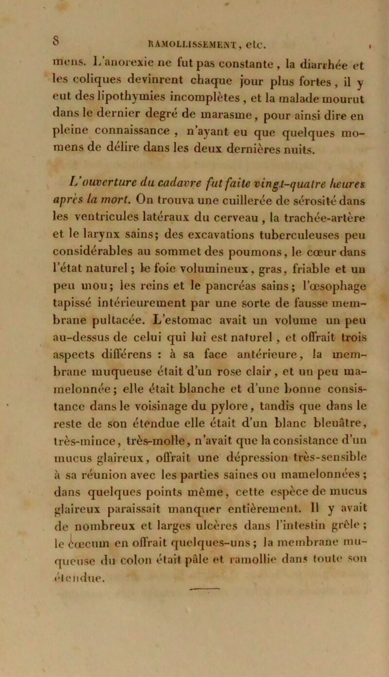 notons. L'anorexie ne fut pas eonstante , la diarrhée et les coliques devinrent chaque jour plus fortes , il y eut des lipothymies incomplètes, et la malade mourut dans le dernier degré de marasme, pour ainsi dire en pleine connaissance , n ayant eu que quelques mo- mens de délire dans les deux dernières nuits. L ouverture du cadavre fut faite vingt-quatre heures apres la mort. On trouva une cuillerée de sérosité dans les ventricules latéraux du cerveau , la trachée-artère et le larynx sains; des excavations tuberculeuses peu considérables au sommet des poumons, le cœur dans letat naturel ; le foie volumineux, gras, friable et un peu mou; les reins et le pancréas sains; l’œsophage tapissé intérieurement par une sorte de fausse mem- brane pultacée. L’estomac avait un volume un peu au-dessus de celui qui lui est naturel , et offrait trois aspects différens : à sa face antérieure, la mem- brane muqueuse était d’un rose clair, et un peu ma- melonnée ; elle était blanche et d’une bonne consis- tance dans le voisinage du pylore, tandis que dans le reste de son étendue elle était d’un blanc bleuâtre, très-mince, très-molle, n’avait que la consistance d’un mucus glaireux, offrait une dépression très-sensible à sa réunion avec les parties saines ou mamelonnées ; dans quelques points môme, cette espèce de mucus glaireux paraissait manquer entièrement. 11 y avait de nombreux et larges ulcères dans l’intestin grêle ; le cæcum en offrait quelques-uns; la membrane mu- queuse du colon était pâle et ramollie dans toute son étendue.