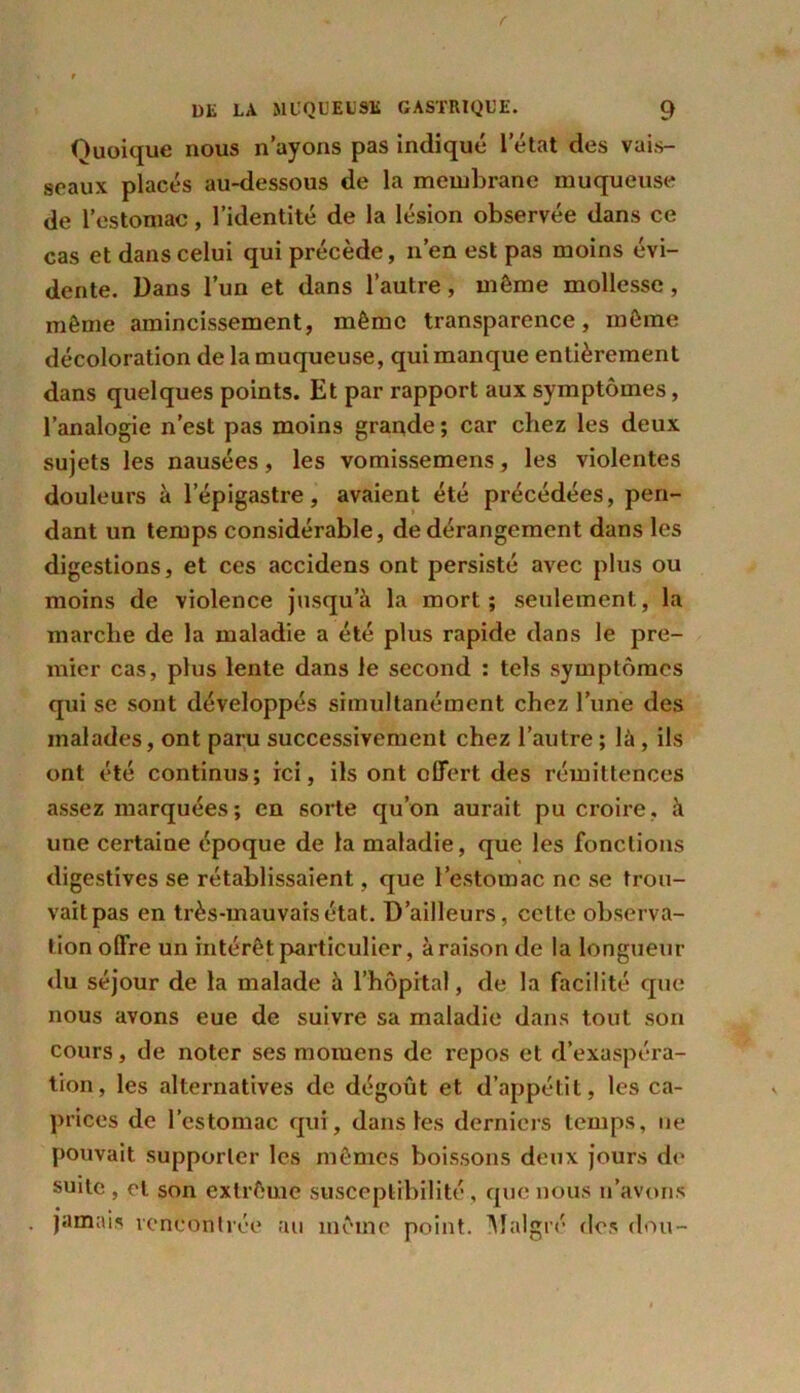 Quoique nous n’ayons pas indiqué letat des vais- seaux placés au-dessous de la membrane muqueuse de l’estomac, l’identité de la lésion observée dans ce cas et dans celui qui précède, n’en est pas moins évi- dente. Dans l’un et dans l’autre, môme mollesse, môme amincissement, même transparence, môme décoloration de la muqueuse, qui manque entièrement dans quelques points. Et par rapport aux symptômes, l’analogie n’est pas moins grande ; car chez les deux sujets les nausées, les vomissemens, les violentes douleurs à l’épigastre, avaient été précédées, pen- dant un temps considérable, de dérangement dans les digestions, et ces accidens ont persisté avec plus ou moins de violence jusqu’à la mort; seulement, la marche de la maladie a été plus rapide dans le pre- mier cas, plus lente dans le second : tels symptômes qui se sont développés simultanément chez l’une des malades, ont paru successivement chez l’autre ; là , ils ont été continus; ici, ils ont offert des rémittences assez marquées; en sorte qu’on aurait pu croire, à une certaine époque de la maladie, que les fonctions digestives se rétablissaient, que l’estomac ne se trou- vait pas en très-mauvais état. D’ailleurs, celte observa- tion offre un intérêt particulier, à raison de la longueur du séjour de la malade à l’hôpital, de la facilité que nous avons eue de suivre sa maladie dans tout son cours, de noter ses mornens de repos et d’exaspéra- tion, les alternatives de dégoût et d’appétit, les ca- prices de l’estomac qui, dans les derniers temps, ne pouvait supporter les mêmes boissons deux jours de suite , et son extrême susceptibilité , que nous n’avons jamais rencontrée au même point. Malgré des don-