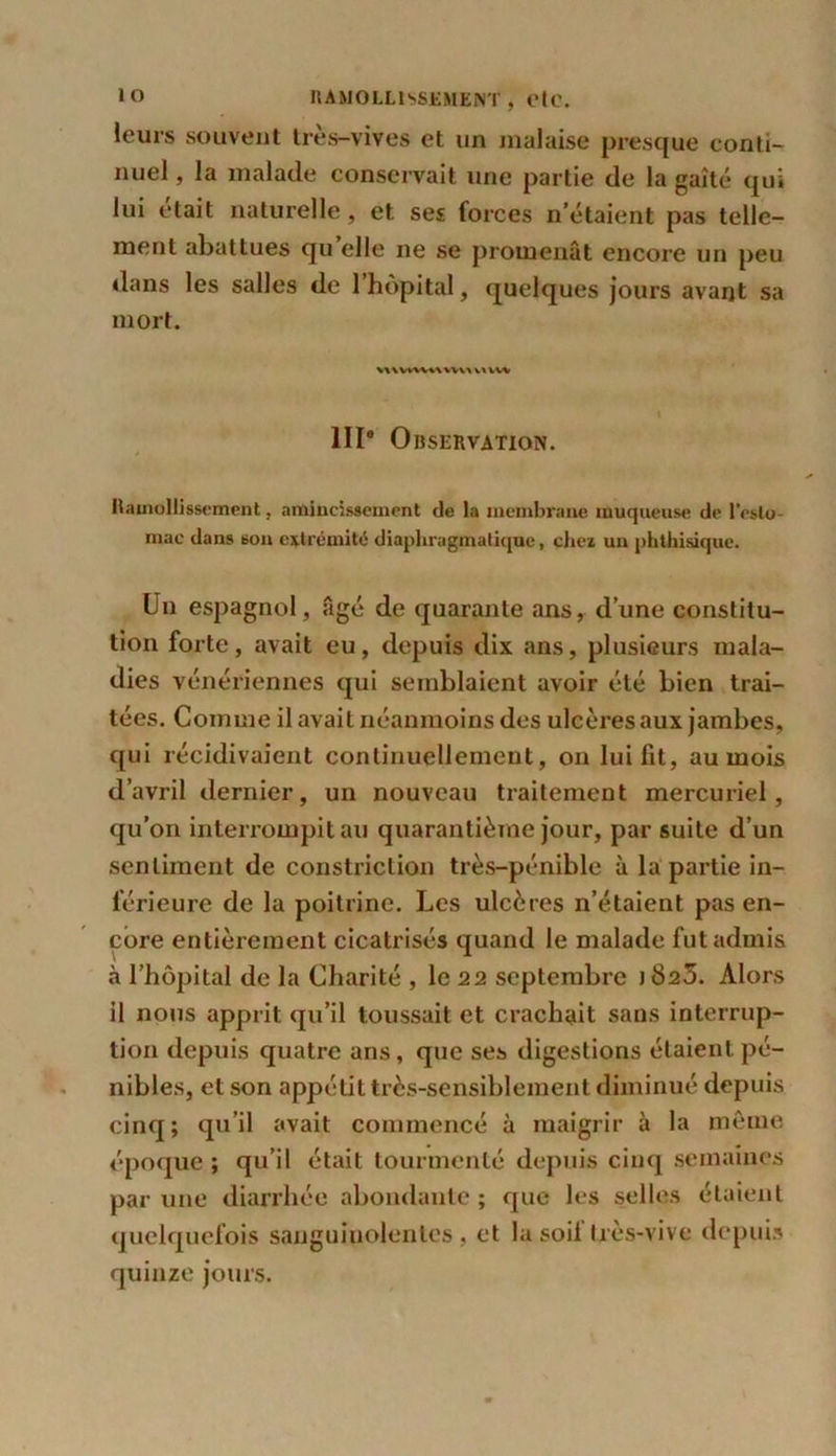 leurs souvent très-vives et un malaise presque conti- nuel , la malade conservait une partie de la gaîté qui lui était naturelle, et ses forces n’étaient pas telle- ment abattues qu elle ne se promenât encore un peu dans les salles de l’hôpital, quelques jours avarjt sa mort. \\\VWVV\ WV\ \\ WW « III8 Observation. Ramollissement, amincissement de la membrane muqueuse de l'esto- mac dans son extrémité diaphragmatique, chez un phthisique. Un espagnol, âgé de quarante ans, d’une constitu- tion forte, avait eu, depuis dix ans, plusieurs mala- dies vénériennes qui semblaient avoir été bien trai- tées. Comme il avait néanmoins des ulcères aux jambes, qui récidivaient continuellement, on lui fit, au mois d’avril dernier, un nouveau traitement mercuriel, qu’on interrompit au quarantième jour, par suite d’un sentiment de constriction très-pénible à la partie in- férieure de la poitrine. Les ulcères n’étaient pas en- core entièrement cicatrisés quand le malade fut admis à l’hôpital de la Charité , le 22 septembre j §25. Alors il nous apprit qu’il toussait et crachait sans interrup- tion depuis quatre ans, que ses digestions étaient pé- nibles, et son appétit très-sensiblement diminué depuis cinq; qu’il avait commencé à maigrir à la même époque ; qu’il était tourmenté depuis cinq semaines par une diarrhée abondante ; que les selles étaient quelquefois sanguinolentes, et la soi! très-vive depuis quinze jours.