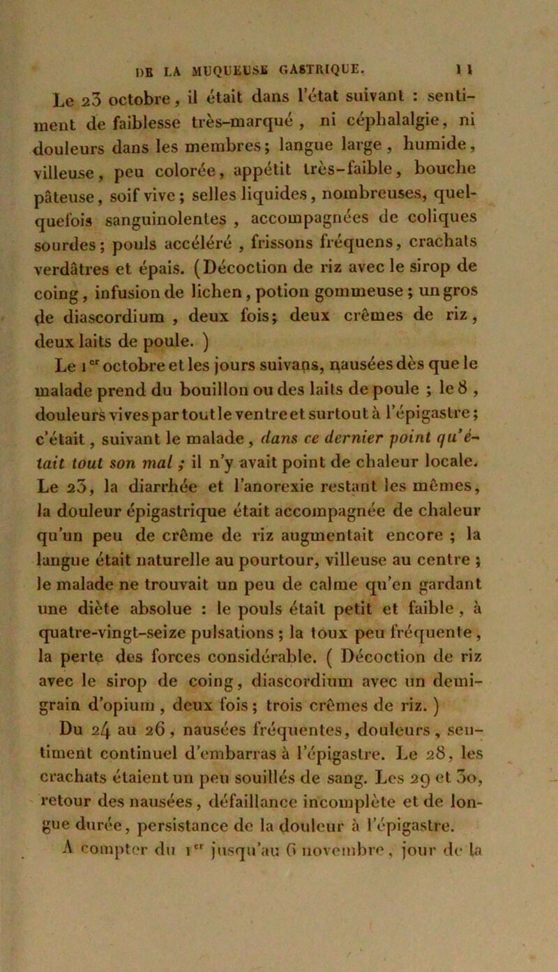 Le 23 octobre, il était dans l’état suivant : senti- ment de faiblesse très-marqué, ni céphalalgie, ni douleurs dans les membres ; langue large , humide, villeuse, peu colorée, appétit très-faible, bouche pâteuse, soif vive; selles liquides, nombreuses, quel- quefois sanguinolentes , accompagnées de coliques sourdes; pouls accéléré , frissons Irequens, crachais verdâtres et épais. (Décoction de riz avec le sirop de coing, infusion de lichen, potion gommeuse ; un gros de diascordium , deux fois; deux crèmes de riz, deux laits de poule. ) Le îor octobre et les jours suivais, nausées dès que le malade prend du bouillon ou des laits de poule ; le 8 , douleurs vives par tout le ventre et surtou t à l’épigastre ; c’était, suivant le malade , dans ce dernier point qu è- tait tout son mal ; il n’y avait point de chaleur locale. Le 20, la diarrhée et l’anorexie restant les mômes, la douleur épigastrique était accompagnée de chaleur qu’un peu de crème de riz augmentait encore ; la langue était naturelle au pourtour, villeuse au centre ; le malade ne trouvait un peu de calme qu’en gardant une diète absolue : le pouls était petit et faible , à quatre-vingt-seize pulsations ; la toux peu fréquente, la perte des forces considérable. ( Décoction de riz avec le sirop de coing, diascordium avec un demi- grain d’opium , deux fois ; trois crèmes de riz. ) Du 24 au 26, nausées fréquentes, douleurs, sen- timent continuel d’embarras à l’épigastre. Le 28, les crachats étaient un peu souillés de sang. Les 29 et 3o, retour des nausées, défaillance incomplète et de lon- gue durée, persistance de la douleur à l’épigastre. A compter du icr jusqu’au G novembre, jour de la