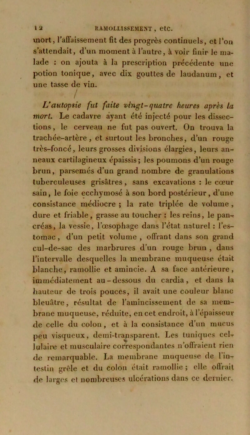 mort, l'affaissement fit des progrès continuels, et Ton s’attendait, d’un moment à l’autre, à voir finir le ma- lade : on ajouta à la prescription précédente une potion tonique, avec dix gouttes de laudanum, et une tasse de vin. / / L’autopsie fut faite vingt-quatre heures après la mort. Le cadavre ayant été injecté pour les dissec- tions , le cerveau ne fut pas ouvert. On trouva la trachée-artère, et surtout les bronches, d’un rouge très-foncé, leurs grosses divisions élargies, leurs an- neaux cartilagineux épaissis; les poumons d’un rouge brun, parsemés d’un grand nombre de granulations tuberculeuses grisâtres, sans excavations : le cœur sain, le foie ecchymosé à son bord postérieur, d’une consistance médiocre ; la rate triplée de volume, dure et friable, grasse au toucher : les reins, le pan-» créas, la vessie, l’œsophage dans l’état naturel : l’es- tomac , d’un petit volume , offrant dans son grand cul-de-sac des marbrures d’un rouge brun , dans l’intervalle desquelles la membrane muqueuse était blanche, ramollie et amincie. A sa face antérieure, immédiatement au-dessous du cardia, et dans la hauteur de trois pouces, il avait une couleur blanc bleuâtre, résultat de l’amincissement de sa mem- brane muqueuse, réduite, en cet endroit, à l’épaisseur de celle du colon, et à la consistance d’un mucus peu visqueux, demi-transparent. Les tuniques cel-r lulaire et musculaire correspondantes n’offraient rien de remarquable. La membrane muqueuse de l’in- testin grêle et du colon était ramollie ; elle offrait de larges cl nombreuses ulcérations dans ce dernier.