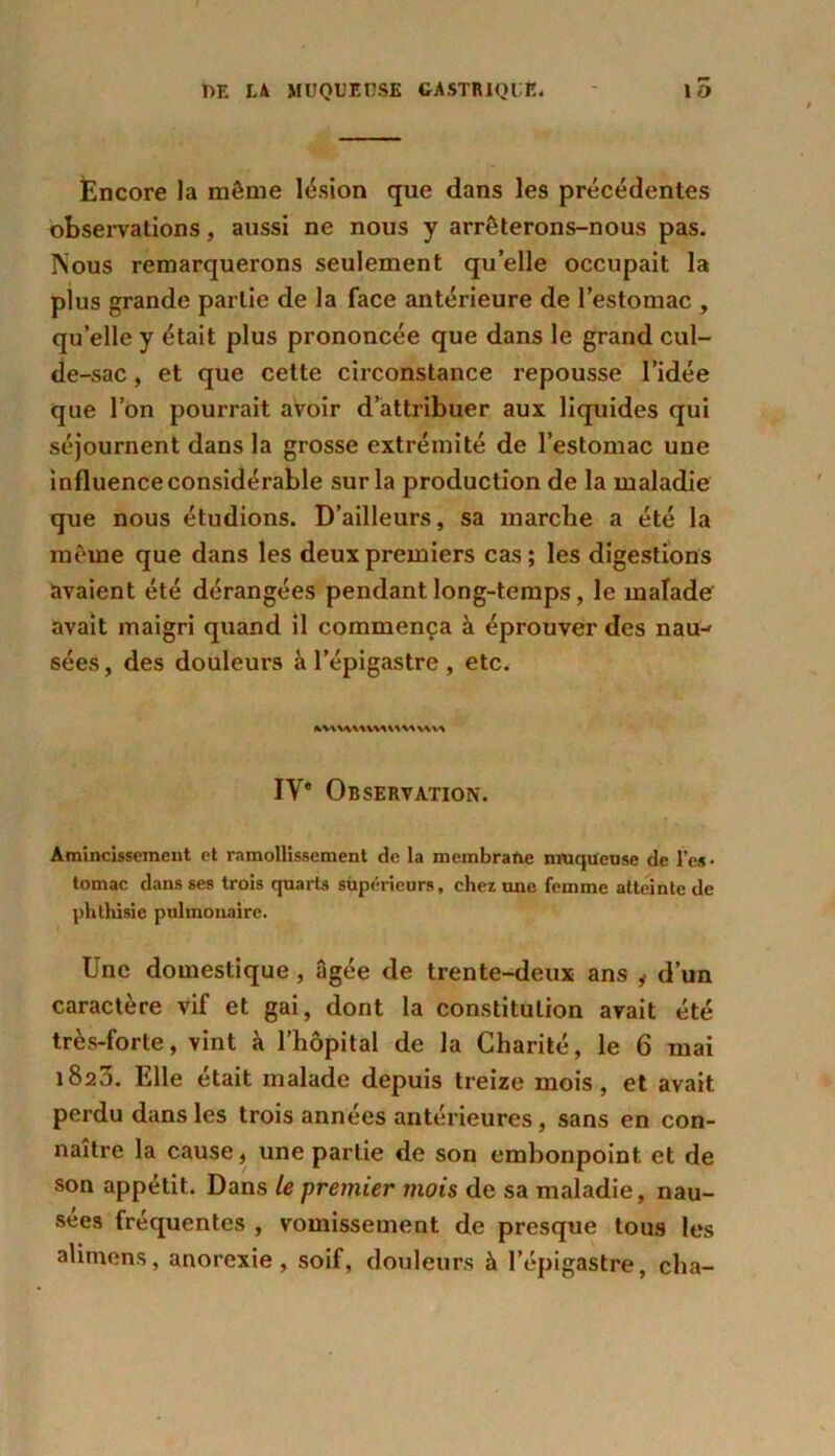 Encore la même lésion que dans les précédentes observations, aussi ne nous y arrêterons-nous pas. Nous remarquerons seulement quelle occupait la plus grande partie de la face antérieure de l’estomac , qu’elle y était plus prononcée que dans le grand cul- de-sac , et que cette circonstance repousse l’idée que l’on pourrait avoir d’attribuer aux liquides qui séjournent dans la grosse extrémité de l’estomac une influence considérable sur la production de la maladie que nous étudions. D’ailleurs, sa marche a été la même que dans les deux premiers cas; les digestions avaient été dérangées pendant long-temps, le malade avait maigri quand il commença à éprouver des nau-' sées, des douleurs à l’épigastre , etc. fcVlAWWWVA W« IV* Observation. Amincissement et ramollissement de la membrafte muqueuse de l’es- tomac dans ses trois quarts supérieurs, chez une femme atteinte de phthisie pulmonaire. Une domestique , âgée de trente-deux ans y d’un caractère vif et gai, dont la constitution avait été très-forte, vint à l’hôpital de la Charité, le 6 mai 1823. Elle était malade depuis treize mois, et avait perdu dans les trois années antérieures, sans en con- naître la cause, une partie de son embonpoint et de son appétit. Dans le premier mois de sa maladie, nau- sées fréquentes , vomissement de presque tous les alitnens, anorexie, soif, douleurs à l’épigastre, cha-