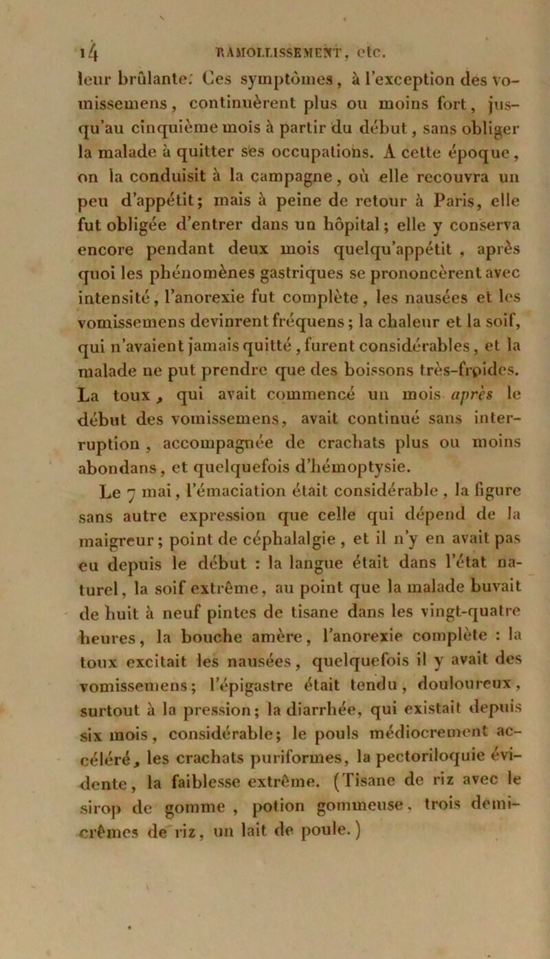 leur brûlante; Ces symptômes, à l’exception des vo- misse me ns, continuèrent plus ou moins fort, jus- qu’au cinquième mois à partir du début, sans obliger la malade à quitter ses occupations. A cette époque , on la conduisit à la campagne, où elle recouvra un peu d’appétit; mais à peine de retour à Paris, elle fut obligée d’entrer dans un hôpital; elle y conserva encore pendant deux mois quelqu’appétit , après quoi les phénomènes gastriques se prononcèrent avec intensité, l’anorexie fut complète, les nausées et les vomissemens devinrent fréquens ; la chaleur et la soif, qui n’avaient jamais quitté , furent considérables, et la malade ne put prendre que des boissons très-frpides. La toux, qui avait commencé un mois après le début des vomissemens, avait continué sans inter- ruption , accompagnée de crachats plus ou moins abondans, et quelquefois d’hémoptysie. Le 7 mai, l’émaciation était considérable , la figure sans autre expression que celle qui dépend de la maigreur ; point de céphalalgie , et il n’y en avait pas eu depuis le début : la langue était dans l’état na- turel, la soif extrême, au point que la malade buvait de huit à neuf pintes de tisane dans les vingt-quatre heures, la bouche amère, l’anorexie complète : la toux excitait les nausées, quelquefois il y avait des vomissemens; l’épigastre était tendu, douloureux, surtout à la pression; la diarrhée, qui existait depuis six mois, considérable; le pouls médiocrement ac- céléré , les crachats puriformes, la pectoriloquie évi- dente , la faiblesse extrême. (Tisane de riz avec le sirop de gomme , potion gommeuse, trois demi- crêmes de riz, un lait de poule.)