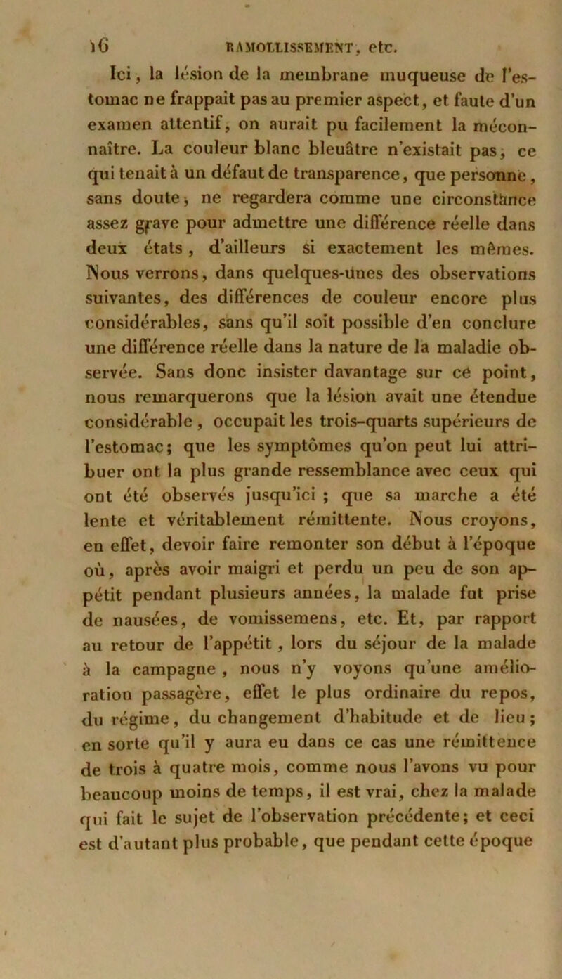 Ici, la lésion de la membrane muqueuse de l’es- tomac ne frappait pas au premier aspect, et faute d’un examen attentif, on aurait pu facilement la mécon- naître. La couleur blanc bleuâtre n’existait pas, ce qui tenait à un défaut de transparence, que personne, sans doute > ne regardera comme une circonstance assez g^ave pour admettre une différence réelle dans deux états, d’ailleurs si exactement les mêmes. Nous verrons, dans quelques-unes des observations suivantes, des différences de couleur encore plus considérables, sans qu’il soit possible d’en conclure une différence réelle dans la nature de la maladie ob- servée. Sans donc insister davantage sur cé point, nous remarquerons que la lésion avait une étendue considérable , occupait les trois-quarts supérieurs de l’estomac; que les symptômes qu’on peut lui attri- buer ont la plus grande ressemblance avec ceux qui ont été observés jusqu’ici ; que sa marche a été lente et véritablement rémittente. Nous croyons, en effet, devoir faire remonter son début à l’époque où, après avoir maigri et perdu un peu de son ap- pétit pendant plusieurs années, la malade fut prise de nausées, de vomissemens, etc. Et, par rapport au retour de l’appétit, lors du séjour de la malade à la campagne , nous n’y voyons qu’une amélio- ration passagère, effet le plus ordinaire du repos, du régime, du changement d’habitude et de lieu ; en sorte qu’il y aura eu dans ce cas une rémittence de trois à quatre mois, comme nous l’avons vu pour beaucoup moins de temps, il est vrai, chez la malade qui fait le sujet de l’observation précédente; et ceci est d’autant plus probable, que pendant cette époque
