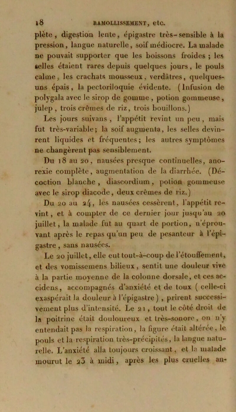plète , digestion lente, épigastre très-sensible à la pression, langue naturelle, soif médiocre. La malade ne pouvait supporter que les boissons froides ; les selles étaient rares depuis quelques jours, le pouls calme, les crachats mousseux, verdâtres, quelques- uns épais , la pectoriloquie évidente. ( Infusion de polygala avec le sirop de gomme , potion gommeuse , julep , trois crèmes de riz, trois bouillons.) Les jours suivans , l’appétit revint un peu, mais fut très-variable; la soif augmenta, les selles devin- rent liquides et fréquentes ; les autres symptômes ne changèrent pas sensiblement. Du 18 au 20, nausées presque continuelles, ano- rexie complète, augmentation de la diarrhée. (Dé- coction blanche , diascordium, potion gommeuse avec le sirop diacode, deux crèmes de riz.) Du 20 au i!\, les nausées cessèrent , l’appétit re- vint , et à compter de ce dernier jour jusqu’au 20 juillet, la malade fut au quart de portion, n’éprou- vant après le repas qu’un peu de pesanteur à l’épi- gastre , sans nausées. Le 20 juillet, elle eut tout-à-coup de l’étouffement, et des vomissemens bilieux, sentit une douleur vive à la partie moyenne de la colonne dorsale, et ces ac- cidens, accompagnés d’anxiété et de toux ( celle-ci exaspérait la douleur à l’épigastre) , prirent successi- vement plus d’intensité. Le 21, tout le côté droit de la poitrine élait douloureux et très-sonore, on n’y entendait pas la respiration, la figure était altérée, le pouls et la respiration très-précipités, la langue natu- relle. L’anxiété alla toujours croissant, et la malade