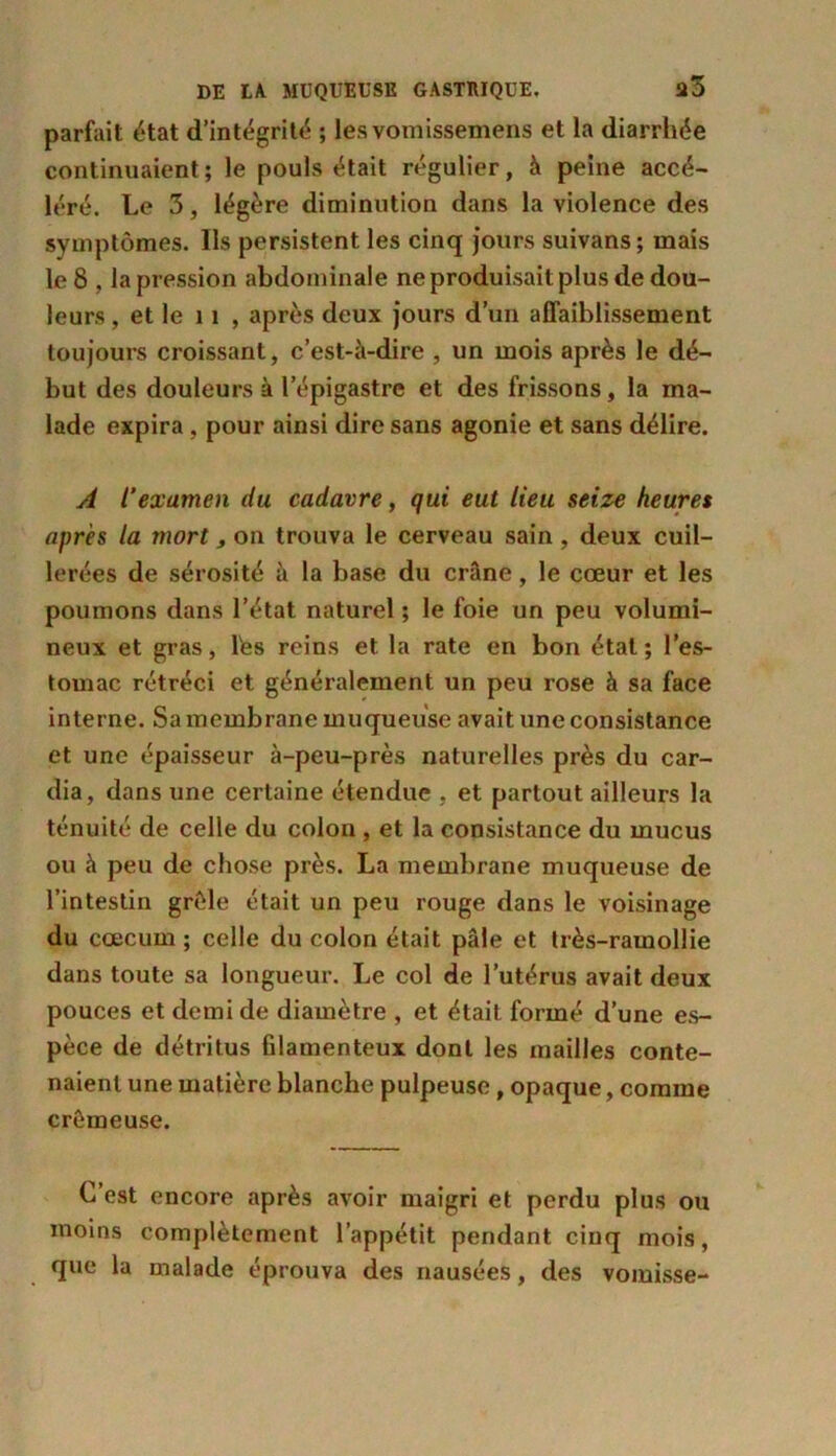 parfait état d’intégrité ; les vomissemens et la diarrhée continuaient; le pouls était régulier, à peine accé- léré. Le 3, légère diminution dans la violence des symptômes. Ils persistent les cinq jours suivans; mais le 8 , la pression abdominale ne produisait plus de dou- leurs , et le 11 , après deux jours d’un affaiblissement toujours croissant, c’est-à-dire , un mois après le dé- but des douleurs à lepigastre et des frissons, la ma- lade expira , pour ainsi dire sans agonie et sans délire. A l’examen du cadavre, qui eut lieu seize heures après la mort, on trouva le cerveau sain , deux cuil- lerées de sérosité à la base du crâne, le cœur et les poumons dans l’état naturel ; le foie un peu volumi- neux et gras, Tes reins et la rate en bon étal; l’es- tomac rétréci et généralement un peu rose à sa face interne. Sa membrane muqueuse avait une consistance et une épaisseur à-peu-près naturelles près du car- dia, dans une certaine étendue , et partout ailleurs la ténuité de celle du colon , et la consistance du mucus ou à peu de chose près. La membrane muqueuse de l’intestin grêle était un peu rouge dans le voisinage du cæcum ; celle du colon était pâle et très-ramollie dans toute sa longueur. Le col de l’utérus avait deux pouces et demi de diamètre , et était formé d’une es- pèce de détritus filamenteux dont les mailles conte- naient une matière blanche pulpeuse, opaque, comme crémeuse. C’est encore après avoir maigri et perdu plus ou moins complètement l’appétit pendant cinq mois, que la malade éprouva des nausées, des vomisse-