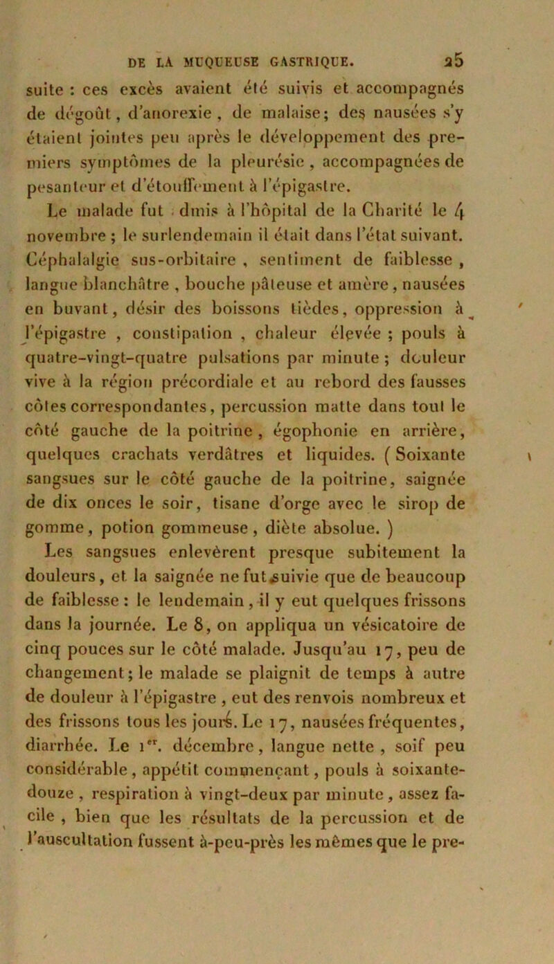 suite : ces excès avaient été suivis et accompagnés de dégoût, d’anorexie, de malaise; des nausées s’y étaient jointes peu après le développement des pre- miers symptômes de la pleurésie , accompagnées de pesanteur et d’étouffement à l’épigastre. Le malade fut dmis à l’hôpital de la Charité le f.\ novembre ; le surlendemain il était dans l’état suivant. Céphalalgie sus-orbitaire , sentiment de faiblesse , langue blanchâtre , bouche pâteuse et amère, nausées en buvant, désir des boissons tièdes, oppression à ^ l’épigastre , constipation , chaleur élevée ; pouls à quatre-vingt-quatre pulsations par minute ; douleur vive à la région précordiale et au rebord des fausses côtes correspondantes, percussion matte dans tout le côté gauche de la poitrine , égophonie en arrière, quelques crachats verdâtres et liquides. ( Soixante sangsues sur le côté gauche de la poitrine, saignée de dix onces le soir, tisane d’orge avec le sirop de gomme, potion gommeuse, diète absolue. ) Les sangsues enlevèrent presque subitement la douleurs, et la saignée nefut^uivie que de beaucoup de faiblesse : le lendemain , il y eut quelques frissons dans Ja journée. Le 8, on appliqua un vésicatoire de cinq pouces sur le côté malade. Jusqu’au 17, peu de changement; le malade se plaignit de temps à autre de douleur à l’épigastre , eut des renvois nombreux et des frissons tous les jouré. Le 17, nausées fréquentes, diarrhée. Le 1. décembre, langue nette, soif peu considérable, appétit commençant, pouls à soixante- douze , respiration à vingt-deux par minute, assez fa- cile , bien que les résultats de la percussion et de l’auscultation fussent à-peu-près les mêmes que le pre-