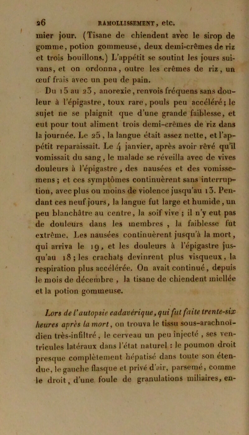 mier jour. (Tisane de chiendent avec le sirop de gomme, potion gommeuse, deux demi-crêmes de riz et trois bouillons.) L’appétit se soutint les jours sui- vans, et on ordonna, outre les crèmes de riz, un œuf frais avec un peu de pain. Du 15 au 2ô , anorexie, renvois fréquens sans dou- leur à l’épigastre, toux rare, pouls peu accéléré; le sujet ne se plaignit que d’une grande faiblesse, et eut pour tout aliment trois demi-crêmes de riz dans la journée. Le a5 , la langue était assez nette, et l’ap- pétit reparaissait. Le 4 janvier, après avoir rêvé qu’il vomissait du sang, le malade se réveilla avec de vives douleurs à l'épigastre des nausées et des vomisse- rnens ; et ces symptômes continuèrent sans interrup- tion, avec plus ou moins de violence jusqu’au i3. Pen- dant ces neuf jours, la langue fut large et humide, un peu blanchâtre au centre, la soif vive ; il n’y eut pas de douleurs dans les membres , la faiblesse fut extrême. Les nausées continuèrent jusqu’à la mort, qui arriva le 19, et les douleurs à l’épigastre jus- qu’au 18; les crachats devinrent plus visqueux, la respiration plus accélérée. On avait continué, depuis le mois de décembre , la tisane de chiendent miellée et la potion gommeuse. Lors de l’autopsie cadavérique, qui fut faite trente-six heures apres la mort, on trouva le tissu sous-arachnoï- dien très-infdtré, le cerveau un peu injecté , ses ven- tricules latéraux dans l’état naturel : le poumon droit presque complètement hépatisé dans toute son éten- due, le gauche flasque et privé d air, parseme, comme le droit, d’une loule de granulations miliaires, en-