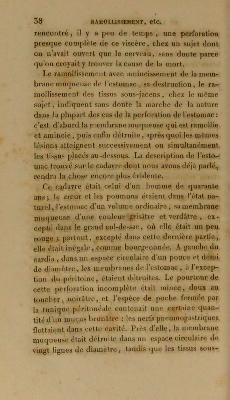 rencontré , il y a peu de temps , une perforation presque complète de ce viscère, chez un sujet dont on n’avait ouvert que le cerveau, sans doute parce qu’on croyait y trouver la cause de la mort. Le ramollissement avec amincissement de la mem- brane muqueuse de l’estomac , sa destruction, le ra- mollissement des tissus sous-jacens, chez le même sujet, indiquent sans doute la marche de la nature dans la plupart des cas de la perforation de l’estomac : c’est d’abord la membrane muqueuse qui est ramollie et amincie, puis enfin détruite, après quoi les mêmes lésions atteignent successivement ou simultanément les tissus placés au-dessous. La description de l’esto- rnac trouvé sur le cadavre dont nous avons déjà parlé, rendra la chose encore plus évidente. Ce cadavre était celui d’un homme de quarante ans; le cœur et les poumons étaient dans l’état na- turel , l’estomac d’un volume ordinaire , sa membrane muqueuse d’une couleur grisâtre et verdâtre , ex- cepté dans le grand cul-de-sac, où elle était un peu rouge ; partout, excepté dans cette dernière partie, elle était inégale, comme bourgeonnée. A gauche du cardia , dans un espace circulaire d’un pouce et demi de diamètre, les membranes de l’estomac , à l’excep- tion du péritoine, étaient détruites. Le pourtour de cette perforation incomplète était mince, doux au toucher, noirâtre, et l’espèce de poche fermée par la tunique péritonéale contenait une certaine quan- tité d’un mucus brunâtre : les nerfs pneumogastriques flottaient dans celte cavité. Près d’elle, la membrane muqueuse était détruite dans un espace circulaire do vingt lignes de diamètre, taudis que les tissus sous-