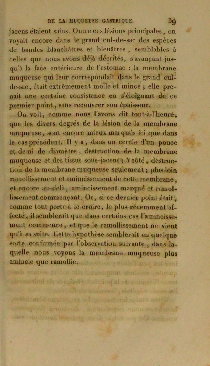 jacens étaient sains. Outre ces lésions principales, on voyait encore dans le grand cul-de-sac des espèces de bandes blanchâtres et bleuâtres , semblables à celles que nous avons déjà décrites, s’avançant jus- qu’à la face antérieure de l’estomac : la membrane muqueuse qui leur correspondait dans le grand cul- de-sac, était extrêmement molle et mince ; elle pre- nait une certaine consistance en s’éloignant de ce premier point, sans recouvrer son épaisseur. On voit, comme nous l’avons dit tout-à-l’heure, que les divers degrés de la lésion de la membrane muqueuse, sont encore mieux marqués ici que dans le cas précédent. Il y a, dans un cercle d’un pouce et demi de diamètre , destruction de la membrane muqueuse et des tissus sous-jacens ; à côté, destruc- tion de la membrane muqueuse seulement ; plus loin ramollissement et amincissement de cette membrane, et encore au-delà, amincissement marqué et ramol- lissement commençant. Or, si ce dernier point était, comme tout porte à le croire, le plus récemment af- fecté J il semblerait que dans certains cas l’amincisse- ment commence , et que le ramollissement ne vient qu’à sa suite. Cette hypothèse semblerait en quelque sorte confirmée par l’observation suivante , dans la- quelle nous voyons la membrane muqueuse plus amincie que ramollie.