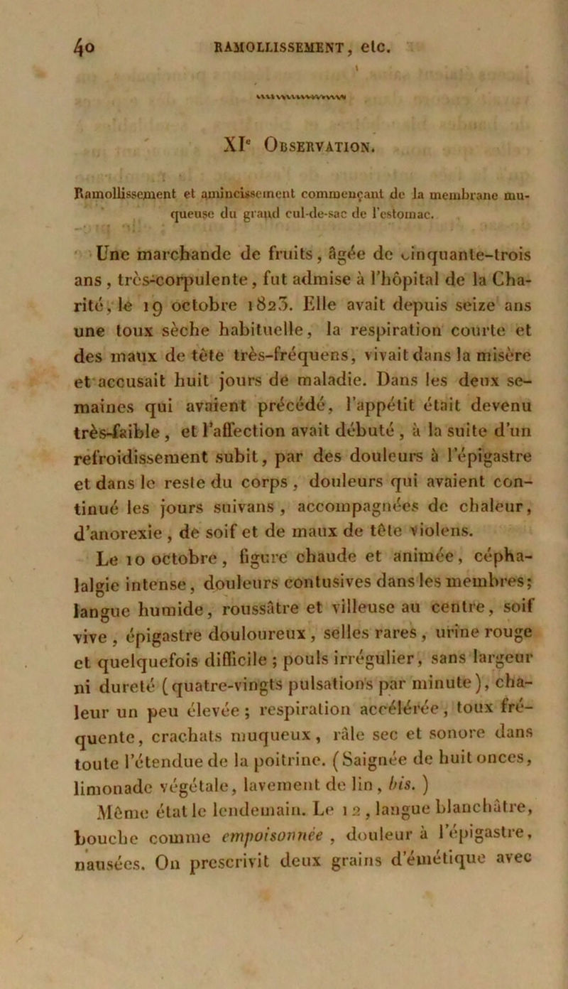 I vu» UUVWW»WVV XIe Observation. Ramollissement et amincissement commençant de la membrane mu- queuse du graud cul-de-sac de l'estomac. Une marchande de fruits, âgée de cinquante-trois ans , très-corpulente, fut admise à l’hôpital de la Cha- rité, le 19 octobre 1820. Elle avait depuis seize ans une toux sèche habituelle, la respiration courte et des maux de tète très-fréquens, vivait dans la misère et accusait huit jours de maladie. Dans les deux se- maines qui avaient précédé, l’appétit était devenu très-faible , et l’affection avait débuté , à la suite d’un refroidissement subit, par des douleurs à l’épigastre et dans le reste du corps , douleurs qui avaient con- tinué les jours suivans , accompagnées de chaleur, d’anorexie , de soif et de maux de tète violens. Le 10 octobre, ligure chaude et animée, cépha- lalgie intense, douleurs contusives dans les membres; langue humide, roussAtre et villeuse au centre, soif vive , épigastre douloureux , selles rares , urine rouge et quelquefois difficile ; pouls irrégulier, sans largeur ni dureté (quatre-vingts pulsations par minute), cha- leur un peu élevée ; respiration accélérée, toux fré- quente, crachats muqueux, râle sec et sonore dans toute l’étendue de la poitrine. (Saignée de huit onces, limonade végétale, lavement de lin , bis. ) Même étal le lendemain. Le 1 2 , langue blanchâtre, bouche comme empoisonnée , douleur à l’épigastre, nausées. On prescrivit deux grains d''émétique avec