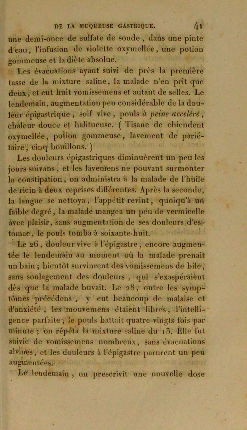 une demi-once de sulfate de soude , dans une pinte d’eau, l’infusion de violette oxymeîlée, une potion «ommeuse et la diète absolue. O Les évacuations ayant suivi de près la première tasse de la mixture saline, la malade n’en prit que deux, et eut huit vomissemens et autant de selles. Le lendemain, augmentation peu considérable de la dou- leur épigastrique , soif vive , pouls à peine accéléré, chaleur douce et halitueuse. ( Tisane de chiendent oxvmellée, potion gommeuse, lavement de parié- taire , cinq bouillons. ) Les douleurs épigastriques diminuèrent un peu les jours suivans, et les lavemens ne pouvant surmonter la constipation, on administra à la malade de l’huile de ricin à deux reprises différentes. Après la seconde, la langue se nettoya, l’appétit revint, quoiqu’il un faible degré, la malade mangea un peu de vermicelle avec plaisir, sans augmentation de ses douleurs d’es- tomac, le pouls tomba à soixante-huit. Le 26 , douleur vive à l’épigastre , encore augmen- tée le lendemain au moment où la malade prenait un bain ; bientôt survinrent des vomissemens de bile, sans soulagement des douleurs , qui s’exaspéraient dès que la malade buvait. Le 28 , outre les symp- tômes précédens , y eut beaucoup de malaise et d'anxiété, les mouvemcns étaient libres, l’intelli- gence parfaite , le pouls battait quatre-vingts fois par minute ; on répéta la mixture saline du 10. Elle luL suivie de vomissemens nombreux, sans évacuations alvùres, et les douleurs à l’épigastre parurent un peu augmentées. Le lendemain * on prescrivit une nouvelle dose
