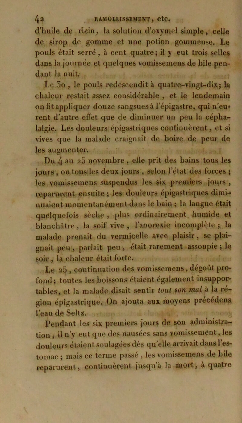 d’huile de ricin, la solution d’oxymel simple, celle de sirop de gomme et une potion gommeuse. Le pouls était serré, à cent quatre; il y eut trois selles dans la journée et quelques vouiissemens de bile pen- dant la nuit. Le 5o , le pouls redescendit à quatre-vingt-dix; la chaleur restait assez considérable , et le lendemain on fit appliquer douze sangsues à l’épigastre, qui n’eu- rent d’autre effet que de diminuer un peu la cépha- lalgie. Les douleurs épigastriques continuèrent, et si vives que la malade craignait de boire de peur de les augmenter. Du 4 au 2 5 novembre , elle prit des bains tous les jours , ou tous les deux jours , selon l’état des forces ; les vomissemens suspendus les six premiers jours , reparurent ensuite ; les douleurs épigastriques dimi- nuaient momentanément dans le bain ; la langue était quelquefois sèche , plus ordinairement humide et blanchâtre, la soif vive , l’anorexie incomplète ; la malade prenait du vermicelle avec plaisir, se plai- gnait peu , parlait peu , était rarement assoupie ; le soir , la chaleur était forte. Le 20 , continuation des vomissemens, dégoût pro- fond; toutes les boissons étaient également insuppor- tables, et la malade disait sentir tout son mai à la ré- gion épigastrique. On ajouta aux moyens precedens l’eau de Seltz. Pendant les six premiers jours de son administra- tion , il n’y eut que des nausées sans vomissement, les douleurs étaient soulagées dès qu’elle arrivait dans l’es- tomac ; mais ce terme passé , les vomissemens de bile reparurent, continuèrent jusqu a la mort, a quatre