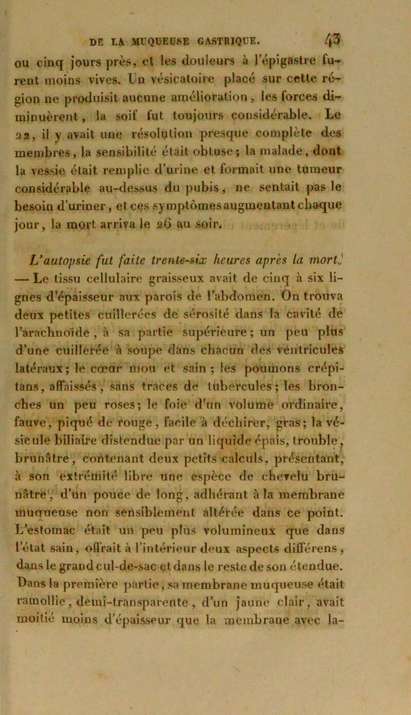 ou cinq jours près, et les douleurs à l’épigastre fu-* rent moins vives. Un vésicatoire placé sur cette ré- gion ne produisit aucune amélioration, les forces di- minuèrent , la soif fut toujours considérable. Le 22, il y avait une résolution presque complète des membres, la sensibilité était obtuse; la malade, dont la vessie était remplie d’urine et formait une tumeur considérable au-dessus du pubis, ne sentait pas le besoin d’uriner, et ces symptômes augmentant chaque jour, la mort arriva le 26 au soir. L’autopsie fut faite trente-six heures après la mortj — Le tissu cellulaire graisseux avait de cinq à six li- gnes d’épaisseur aux parois de l’abdomen. On trouva deux petites cuillerées de sérosité dans la cavité de l’arachnoïde , à sa partie supérieure ; un peu plus d’une cuillerée à soupe dans chacun des véntricules latéraux ; le cœor mou et sain ; les poumons crépi- tans, affaissés, sans traces de tubercules; les bron- ches un peu roses; le foie d’un volume ordinaire, fauve, piqué de rouge, facile à déchirer, gras ; la vé- sicule biliaire distendue par un liquide épais, trouble, brunâtre, contenant deux petits calculs, présentant, à son extrémité libre une espèce de chevelu bru- nâtre , d’un pouce de long, adhérant à la membrane muaueuse non sensiblement altérée dans ce point. L’estomac était un peu plus volumineux que dans letat sain, offrait à l’intérieur deux aspects dififérens, dans le grand cul-de-sac et dans le reste de son étendue. Dans la première partie, sa membrane muqueuse était ramollie, demi-transparente , d’un jaune clair, avait moitié moins d’épaisseur que la membrane avec la-