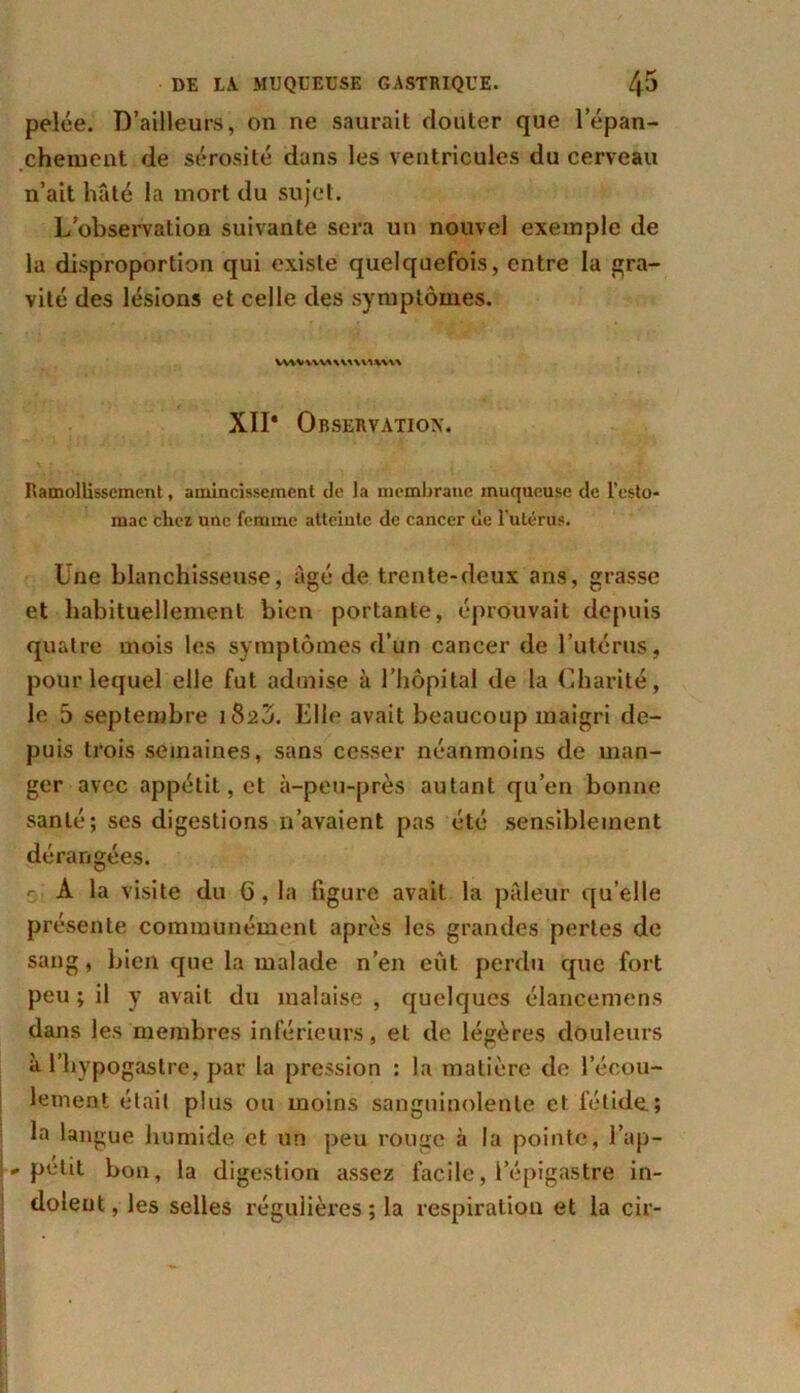 pelée. D’ailleurs, on ne saurait douter que 1 épan- chement de sérosité dans les ventricules du cerveau n’ait hâté la mort du sujet. L’observation suivante sera un nouvel exemple de la disproportion qui existe quelquefois, entre la gra- vité des lésions et celle des symptômes. XII* Observation. Ramollissement, amincissement de la membrane muqueuse de l'esto- mac chez une femme atteinte de cancer de l'utérus. Une blanchisseuse, âgé de trente-deux ans, grasse et habituellement bien portante, éprouvait depuis quatre mois les symptômes d’un cancer de l’utérus, pour lequel elle fut admise à l’hôpital de la Charité, le 5 septembre i82Ô. Elle avait beaucoup maigri de- puis trois semaines, sans cesser néanmoins de man- ger avec appétit, et à-peu-près autant qu’en bonne santé; ses digestions n’avaient pas été sensiblement dérangées. -- A la visite du 6,1a figure avait la pâleur quelle présente communément après les grandes pertes de sang, bien que la malade n’en eût perdu que fort peu ; il y avait du malaise , quelques élancemens dans les membres inférieurs, et de légères douleurs à l’hypogastre, par la pression : la matière de l’écou- lement était plus ou moins sanguinolente et fétide.; la langue humide et un peu rouge à la pointe, l’ap- « petit bon, la digestion assez facile, l’épigastre in- dolent , les selles régulières ; la respiration et la cir-