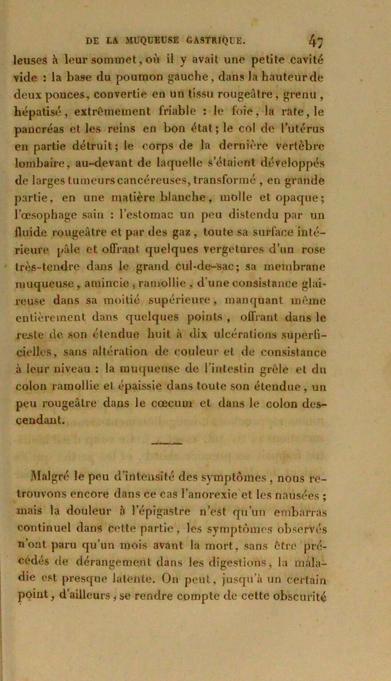 leuses à leur sommet, où il y avait une petite cavité vide : la base du poumon gauche, dans la hauteur de deux pouces, convertie en un tissu rougeâtre, grenu , hépatisé, extrêmement friable : le foie, la rate, le pancréas et les reins en bon état ; le col de l’utérus en partie détruit; le corps de la dernière vertèbre lombaire, au-devant de laquelle s’étaient développés de larges tumeurs cancéreuses, transformé , en grande partie, en une matière blanche, molle et opaque; l’œsophage sain : l’estomac un peu distendu par un fluide rougeâtre et par des gaz , toute sa surface inté- rieure pâle et offrant quelques vergetures d’un rose très-tendre dans le grand cul-de-sac; sa membrane muqueuse , amincie , ramollie , d’une consistance glai- reuse dans sa moitié supérieure, manquant même entièrement dans quelques points , offrant dans le reste de son étendue huit à dix ulcérations superfi- cielles. sans altération de couleur et de consistance à leur niveau : la muqueuse de l’intestin grêle et du colon ramollie et épaissie dans toute son étendue, un peu rougeâtre dans le cæcum et dans le colon des- cendant. Malgré le peu d’intensité des symptômes , nous re- trouvons encore dans ce cas l’anorexie et les nausées ; mais la douleur h l'épigastre n’est qu’un embarras continuel dans celte partie, les symptômes observés n’ont paru qu’un mois avant la mort, sans être pré- cédés de dérangement dans les digestions, la mala- die est presque latente. On peut, jusqu’à un certain point, d’ailleurs, se rendre compte de cette obscurité