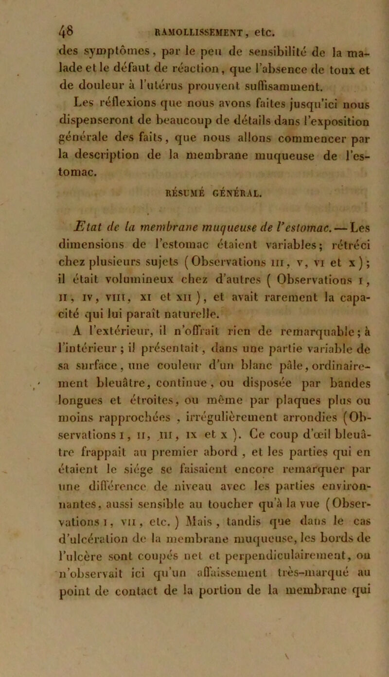des symptômes, par le peu de sensibilité de la ma- lade et le défaut de réaction, que l’absence de toux et de douleur à l’utérus prouvent suffisamment. Les réflexions que nous avons faites jusqu’ici nous dispenseront de beaucoup de détails dans l’exposition générale des faits, que nous allons commencer par la description de la membrane muqueuse de l’es- tomac. RÉSUMÉ GÉNÉRAL. Etat de la membrane muqueuse de l’estomac. — Les dimensions de l’estomac étaient variables; rétréci chez plusieurs sujets (Observations m, v, vi et x ) ; il était volumineux chez d’autres ( Observations i, il, iv, vin, xi et xii ), et avait rarement la capa- cité qui lui paraît naturelle. A l’extérieur, il n offrait rien de remarquable ; à l’intérieur; il présentait, dans une partie variable de sa surface , une couleur d’un blanc pâle, ordinaire- ment bleuâtre, continue, ou disposée par bandes longues et étroites, ou même par plaques plus ou moins rapprochées , irrégulièrement arrondies (Ob- servations i, if, ni, ix et x ). Ce coup d’œil bleuâ- tre frappait au premier abord , et les parties qui en étaient le siège se faisaient encore remarquer par une différence de niveau avec les parties environ- nantes. aussi sensible au toucher qu’à la vue (Obser- vations i, vu, etc. ) Mais , tandis que dans le cas d’ulcération de la membrane muqueuse, les bords de l’ulcère sont coupés net et perpendiculairement, ou n’observait ici qu’un affaissement très-marqué au point de contact de la portion de la membrane qui