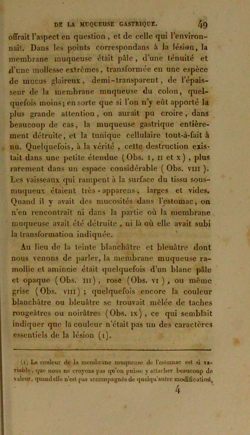 offrait l’aspect en question , et de celle qui l'environ- nait. Dans les points correspondans à la lésion, la membrane muqueuse était pâle, d’une ténuité et d’une mollesse extrêmes, transformée en une espèce de mucus glaireux, demi-transparent, de l’épais- seur de la membrane muqueuse du colon, quel- quefois moins; en sorte que si l’on n’y eût apporté la plus grande attention, on aurait pu croire, dans beaucoup de cas, la muqueuse gastrique entière- ment détruite, et la tunique cellulaire tout-à-fait à nu. Quelquefois, à la vérité , cette destruction exis- tait dans une petite étendue ( Obs. I, il et x) , plus rarement dans un espace considérable ( Obs. vm ). Les vaisseaux qui rampent à la surface du tissu sous- muqueux étaient très - apparens , larges et vides. Quand il y avait des mucosités dans l’estomac, on n’en rencontrait ni dans la partie où la membrane muqueuse avait été détruite , ni là où elle avait subi la transformation indiquée. Au lieu de la teinte blanchâtre et bleuâtre dont nous venons de parler, la membrane muqueuse ra- mollie et amincie était quelquefois d’un blanc pâle et opaque (Obs. ni) , rose (Obs. vi ), ou même grise (Obs. vm) ; quelquefois encore la couleur blanchâtre ou bleuâtre se trouvait mêlée de taches rougeâtres ou noirâtres (Obs. îx) , ce qui semblait indiquer que la couleur n’était pas un des caractères essentiels de la lésion (1). (ij Ln couleur etc la membrane muqueuse de l’estomac est si va- riable , que nous ne croyons pas qu’on puisse y attacher beaucoup de valeur, quand elle u’est pas accompagnée de quclqu'aulrc modifie atioii. 4