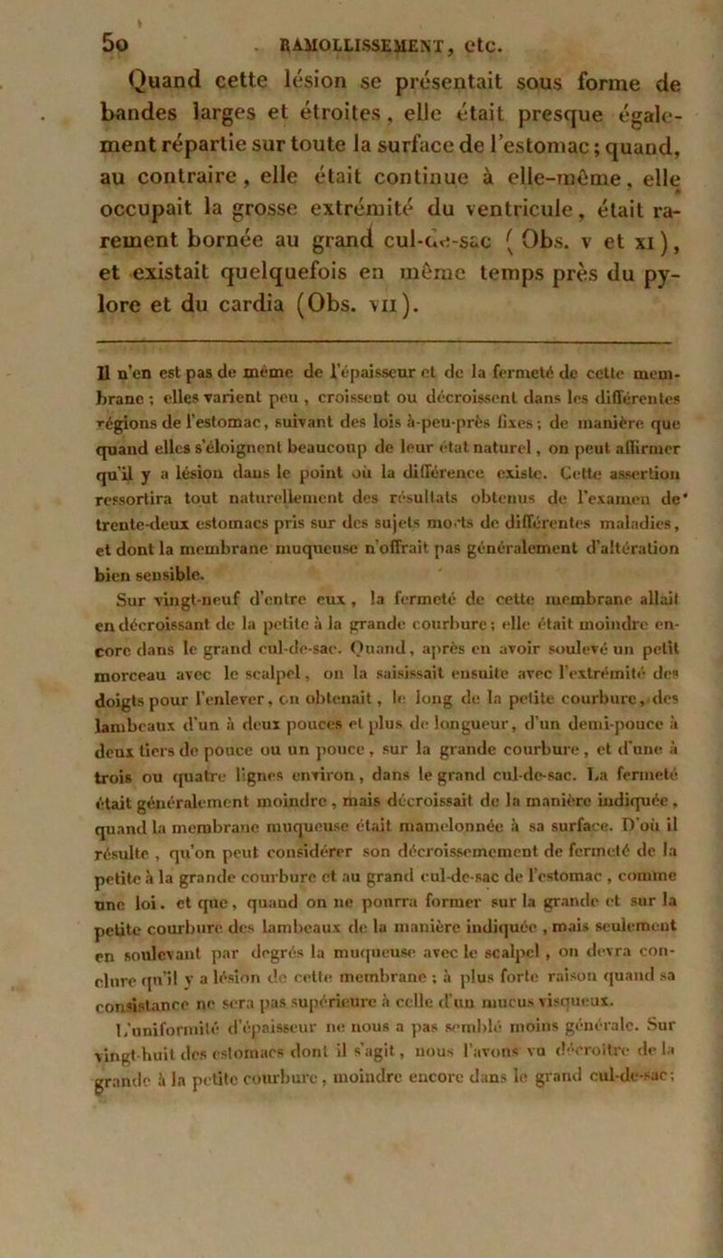 Quand cette lésion se présentait sous forme de bandes larges et étroites, elle était presque égale- ment répartie sur toute la surface de l’estomac ; quand, au contraire, elle était continue à elle-même, elle occupait la grosse extrémité du ventricule, était ra- rement bornée au grand cul-oe-sac ( Obs. v et xi ), et existait quelquefois en même temps près du py- lore et du cardia (Obs. vu). Il n’en est pas de même de l’épaisseur el de la fermeté de cette mem- brane ; elles varient peu , croissent ou décroissent dans les différentes régions de l’estomac, suivant des lois à-peu-près fixes ; de manière que quand elles s’éloignent beaucoup de leur état naturel, on peut affirmer qu’il y a lésiou dans le point où la différence existe. Cette assertion ressortira tout naturellement des résultats obtenus de l’examen de* trente-deux estomacs pris sur des sujets morts de différentes maladies, et dont la membrane muqueuse n'offrait pas généralement d’altération bien sensible. Sur vingt-neuf d’entre eux , la fermeté de cette membrane allait en décroissant de la petite à la grande courbure ; elle était moindre en- core dans le grand eul-de-sae. Quand, après en avoir soulevé un petit morceau avec le scalpel, on la saisissait ensuite avec l’extrémité des doigts pour l’enlever, en obtenait, le long de la petite courbure, des lambeaux d’un à deux pouces et plus de longueur, d’un demi-pouce à deux tiers de pouce ou un pouce , sur la grande courbure, et d'une à trois ou quatre lignes environ, dans le grand cul-de-sac. La fermeté était généralement moindre , mais décroissait de la manière indiquée, quand la membrane muqueuse était mamelonnée à sa surface. D’où il résulte , qu’on peut considérer son décroissememcnt de fermeté de la petite à la grande courbure et au grand cul-dc-sac de l’estomac , comme une loi. et que, quand on 11e pourra former sur la grande et sur la petite courbure des lambeaux de la manière indiquée , mais seulement en soulevant par degrés la muqueuse avec le scalpel , on devra con- clure qu'il v a lésion de cette membrane ; à plus forte raison quand sa consistance ne sera pas supérieure à celle d’un mucus visqueux. j/uniformité d’épaisseur ne nous a pas semblé moins générale. Sur vingt-huit des estomacs dont il s’agit, nous l’avons vu décroître delà grande à la petite courbure, moindre encore dans le grand cul-de-sac;