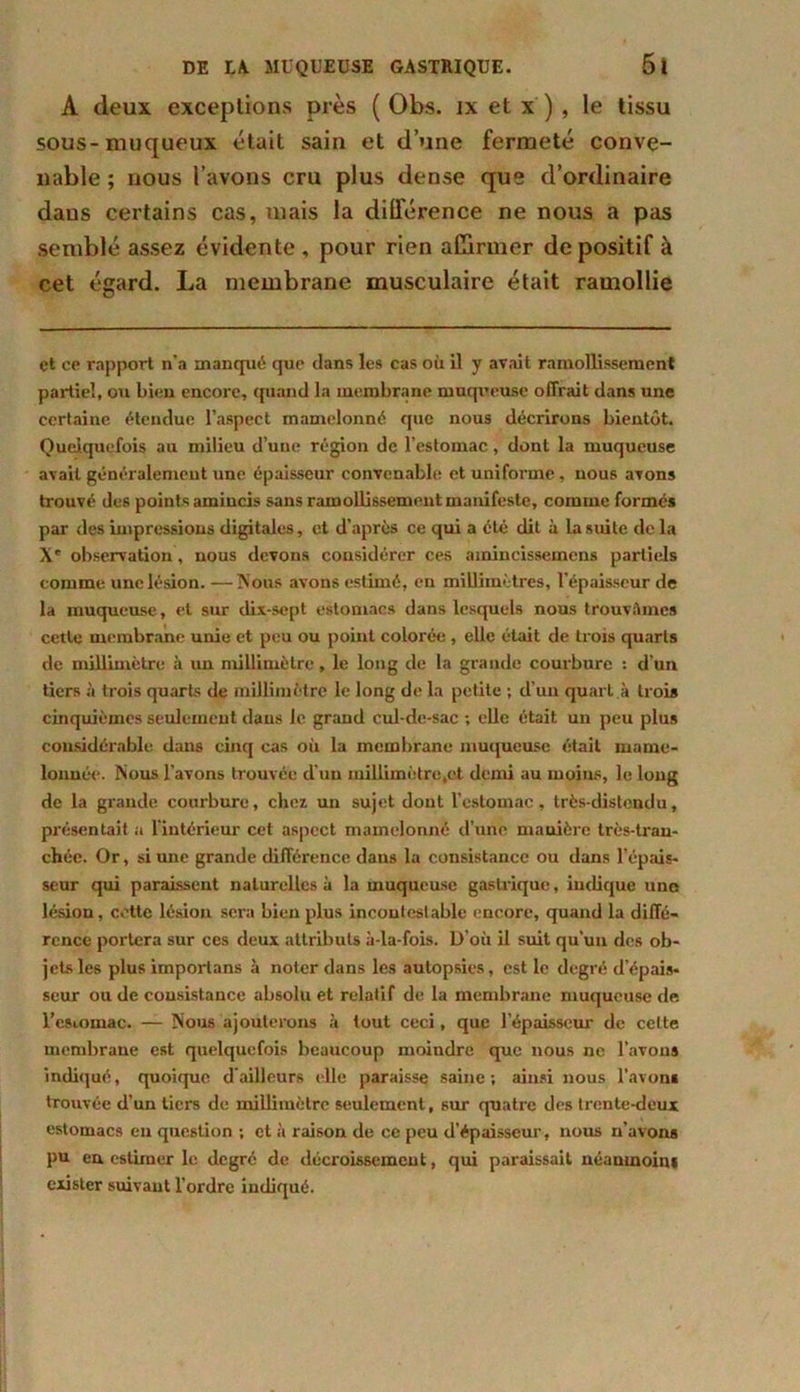 A deux exceptions près ( Obs. ix et x ) , le tissu sous-muqueux était sain et d’une fermeté conve- nable ; nous l’avons cru plus dense que d’ordinaire dans certains cas, mais la différence ne nous a pas semblé assez évidente , pour rien affirmer de positif à cet égard. La membrane musculaire était ramollie et ce rapport n’a manqué que dans les cas où il y avait ramollissement partiel, ou bien encore, quand la membrane muqueuse offrait dans une certaine étendue l’aspect mamelonné que nous décrirons bientôt. Quelquefois au milieu d’une région de l’estomac, dont la muqueuse avait généralement une épaisseur convenable et uniforme, nous avons trouvé des points amincis sans ramollissement manifeste, comme formés par des impressions digitales, et d’après ce qui a été dit à la suite de la X' observation, nous devons considérer ces amincissemens partiels comme une lésion. —Nous avons estimé, en millimètres, l’épaisseur de la muqueuse, et sur di.v-sept estomacs dans lesquels nous trouvâmes cette membrane unie et peu ou point colorée , elle était de trois quarts de millimètre à un millimètre, le long de la grande courbure : d’un tiers à trois quarts de millimètre le long de la petite ; d’un quart à troia cinquièmes seulement dans le grand cul-de-sac ; elle était un peu plus considérable dans cinq cas où la membrane muqueuse était mame- lonnée. Nous l’avons trouvée d’un millimètre,et demi au moins, le long de la grande courbure, chez un sujet dont l’estomac, très-distendu, présentait a l’intérieur cet aspect mamelonné d’une manière très-tran- chée. Or, si une grande différence dans la consistance ou dans l’épais- seur qui paraissent naturelles à la muqueuse gastrique, indique une lésion, cotte lésion sera bien plus incontestable encore, quand la diffé- rence portera sur ces deux attributs à-la-fois. D’où il suit qu’un des ob- jets les plus importans à noter dans les autopsies, est le degré d’épais- seur ou de consistance absolu et relatif de la membrane muqueuse de l’esiomac. — Nous ajouterons à tout ceci, que l'épaisseur de celte membrane est quelquefois beaucoup moindre que nous ne l’avons indiqué, quoique d’ailleurs elle paraisse saine; ainsi nous l’avons trouvée d’un tiers de millimètre seulement, sur quatre des trente-deux estomacs eu question ; et à raison de ce peu d’épaisseur, nous n’avons pu en estimer le degré de décroissement, qui paraissait néanmoint exister suivant l’ordre indiqué.