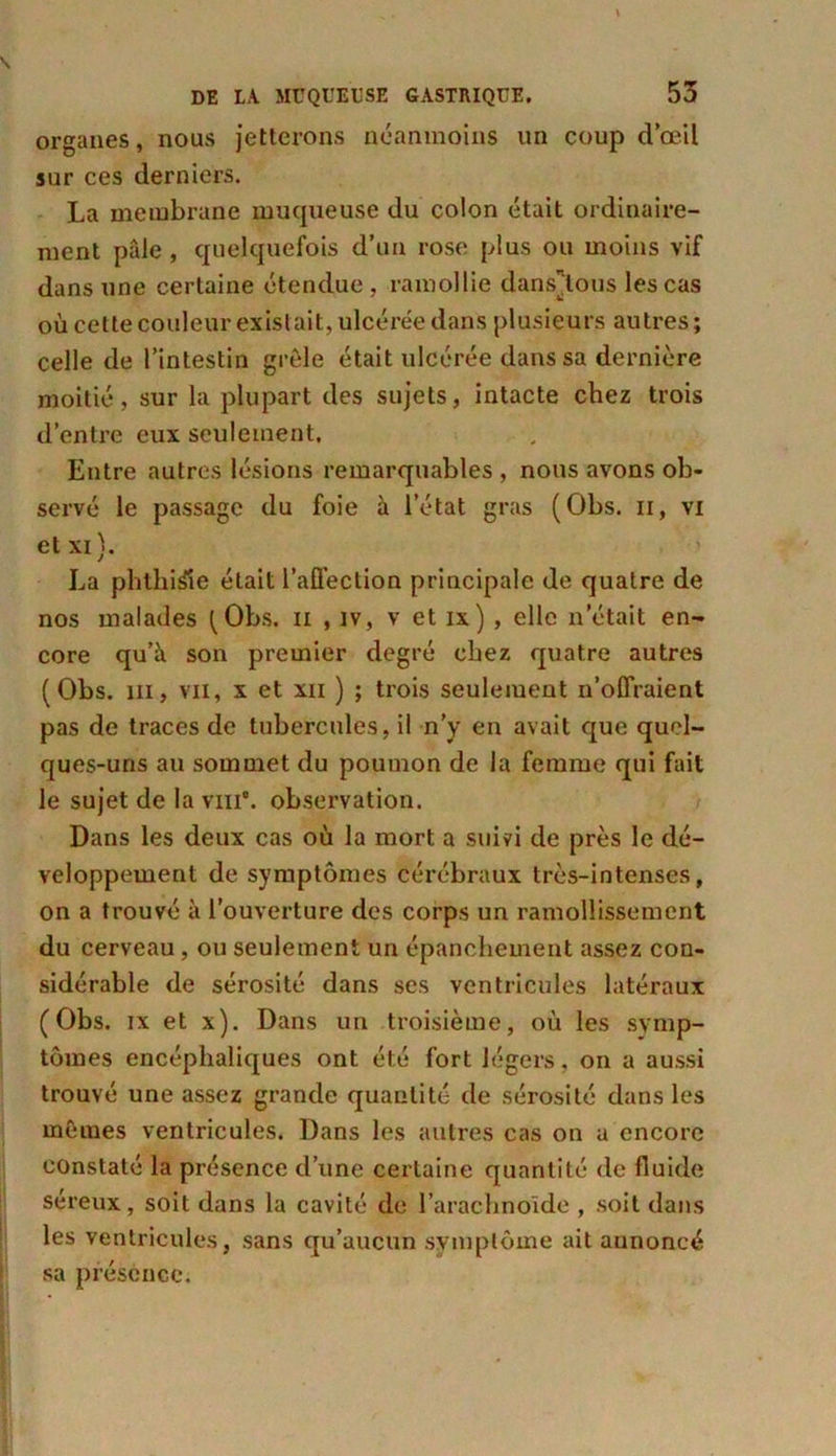 organes, nous jetterons néanmoins un coup d’œil sur ces derniers. La membrane muqueuse du colon était ordinaire- ment pâle, quelquefois d’un rose plus ou moins vif dans une certaine étendue , ramollie dansions les cas où cette couleur existait, ulcérée dans plusieurs autres; celle de l’intestin grêle était ulcérée dans sa dernière moitié, sur la plupart des sujets, intacte chez trois d’entre eux seulement. Entre autres lésions remarquables , nous avons ob- servé le passage du foie à l’état gras (Obs. n, vi et xi). La phthisie était l’affection principale de quatre de nos malades (Obs. n , iv, v et ix) , elle n’était en- core qu’à son premier degré chez quatre autres (Obs. m, vu, x et xii ) ; trois seulement n’offraient pas de traces de tubercules, il n’y en avait que quel- ques-uns au sommet du poumon de la femme qui fait le sujet de la vin'. observation. Dans les deux cas où la mort a suivi de près le dé- veloppement de symptômes cérébraux très-intenses, on a trouvé à l’ouverture des corps un ramollissement du cerveau, ou seulement un épanchement assez con- sidérable de sérosité dans ses ventricules latéraux (Obs. ix et x). Dans un troisième, où les symp- tômes encéphaliques ont été fort légers, on a aussi trouvé une assez grande quantité de sérosité dans les mêmes ventricules. Dans les autres cas on u encore constaté la présence d’une certaine quantité de fluide séreux, soit dans la cavité de l’arachnoïde , soit dans les ventricules, sans qu’aucun symptôme ait aunoncé sa présence.