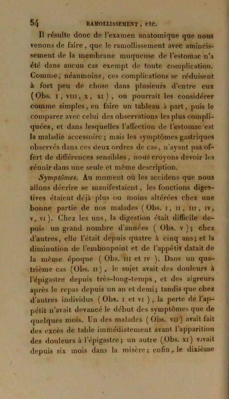 Il résulte donc de l’examen anatomique que nous venons de faire , que le ramollissement avec amincis- sement de la membrane muqueuse de l’estomac n’a été dans aucun cas exempt de toute complication. Comme, néanmoins, ces complications se réduisent à fort peu de chose dans plusieurs d’entre eux (Obs. I, viii, x, xi ) , on pourrait les considérer comme simples, en faire un tableau à part, puis le comparer avec celui des observations les plus compli- quées, et dans lesquelles l’affection de l’estomac est la maladie accessoire ; mais les symptômes gastriques observés dans ces deux ordres de cas, n’ayant pas of- fert de différences sensibles , nous croyons devoir les réunir dans une seule et même description. Symptômes. Au moment où les accidens que nous allons décrire se manifestaient, les fonctions diges- tives étaient déjà plus ou moins altérées chez une bonne partie de nos malades (Obs. i, n , ni, iv, v, vi ). Chez les uns, la digestion était difficile de- puis un grand nombre d’années ( Obs. v ) ; chez d’autres, elle l’était depuis quatre à cinq ans; et la diminution de l’embonpoint et de l’appétit datait de la même époque ( Obs. ni et iv ). Dans un qua- trième cas (Obs. n), le sujet avait des douleurs à l’épigastre depuis très-long-temps , et des aigreurs après le repas depuis un an et demi; tandis que chez d’autres individus ( Obs. i et vi ), la perte de l'ap- pétit n’avait devancé le début des symptômes que de quelques mois. Un des malades (Obs. vu) avait fait des excès de table immédiatement avant l’apparition des douleurs à l’épigastre; un autre (Obs. xi) vivait depuis six mois dans la misère; enfin, le dixième