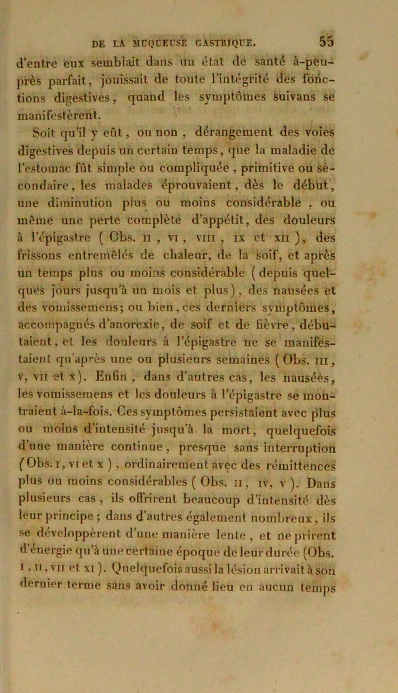 d’entre eux semblait dans un état de santé à-peu- près parfait, jouissait de toute l’intégrité des fonc- tions digestives, quand les symptômes suivans se manifestèrent. Soit qu’il y eût, ou non , dérangement des voies digestives depuis un certain temps, que la maladie de l’estomac fût simple ou compliquée , primitive ou se- condaire, les malades éprouvaient, dès le début, une diminution plus ou moins considérable , ou môme une perte complète d’appétit, des douleurs à l’épigastre ( Cbs. u , vi, vm , ix et xii ), des frissons entremêlés de chaleur, de la soif, et après un temps plus ou moins considérable ( depuis quel- ques jours jusqu’à un mois et plus), des nausées et des vomissemens; ou bien,ces derniers symptômes, accompagnés d’anorexie, de soif et de fièvre, débu- taient , et les douleurs à l’épigastre ne se manifes- taient quaprès une ou plusieurs semaines ( Obs. ni, v, vu et x). Enfin , dans d’autres cas, les nausées, les vomissemens et les douleurs à l’épigastre se mon- traient à-la-fois. Ces symptômes persistaient avec plus ou moins d’intensité jusqu’à la mort, quelquefois d’une manière continue, presque sans interruption (Obs. i, vi et x ), ordinairement avec des rémittences plus ou moins considérables ( Obs. n, iv, v ). Dans plusieurs cas , ils offrirent beaucoup d’intensité dès leur principe ; dans d’autres également nombreux, ils se développèrent d’une manière lente, et ne prirent d’énergie qu’à une certaine époque de leur durée (Obs. i,n, vu et xi ). Quelquefois aussi la lésion arrivait à son dernier terme sans avoir donné lieu en aucun temps