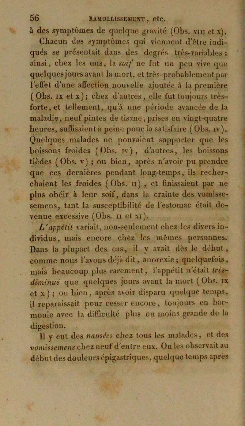 à des symptômes de quelque gravité (Obs. vnietx). Chacun des symptômes qui viennent d’être indi- qués se présentait dans des degrés très-variables : ainsi, chez les uns, la soif ne fut un peu vive que quelques jours avant la mort, et très-probablement par l’effet d’une affection nouvelle ajoutée à la première (Obs. ix etx); chez d’autres, elle fut toujours très- forte, et tellement, qu’à une période avancée de la maladie, neuf pintes de tisane, prises en vingt-quatre heures, suffisaient à peine pour la satisfaire (Obs. iv). Quelques malades ne pouvaient supporter que les boissons froides (Obs. iv) , d’autres, les boissons tièdes (Obs. v) ; ou bien, après n’avoir pu prendre que ces dernières pendant long-temps, ils recher- chaient les froides (Obs. n) , et finissaient par ne plus obéir à leur soif, dans la crainte des vomissc- semens, tant la susceptibilité de l’estomac était de- venue excessive (Obs. u et xi). L’appétit variait, non-seulement chez les divers in- dividus, mais encore chez les mêmes personnes. Dans la plupart des cas, il y avait dès le début, comme nous l’avons déjà dit, anorexie; quelquefois, mais beaucoup plus rarement, l’appétit notait très- diminué que quelques jours avant la mort ( Obs. îx et x ) ; ou bien, après avoir disparu quelque temps, il reparaissait pour cesser encore, toujours en har- monie avec la difficulté plus ou moins grande de la digestion. Il y eut des nausées chez tous les malades, et des vomissemens chez neuf d’entre eux. On les observait au début des douleurs épigastriques, quelque temps apres