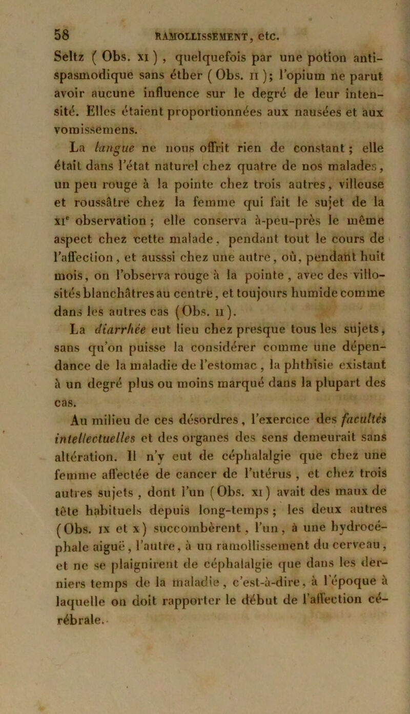 Seltz ( Obs. xi ) , quelquefois par une potion anti- spasmodique sans étber ( Obs. n ); l’opium ne parut avoir aucune influence sur le degré de leur inten- sité. Elles étaient proportionnées aux nausées et aux vomissemens. La langue ne nous offrit rien de constant ; elle était dans l’état naturel chez quatre de nos malades, un peu rouge à la pointe chez trois autres, villeuse et roussâtre chez la femme qui fait le sujet de la xi' observation ; elle conserva à-peu-près le même aspect chez cette malade , pendant tout le cours de l’affeclion , et ausssi chez une autre, où, pendant huit mois, on l’observa rouge à la pointe , avec des villo- sités blanchâtres au centre, et toujours humide comme dans les autres cas (Obs. n). La diarrhée eut lieu chez presque tous les sujets, sans qu’on puisse la considérer comme une dépen- dance de la maladie de l’estoinac , la phthisie existant à un degré plus ou moins marqué dans la plupart des cas. Au milieu de ces désordres , l’exercice des facultés intellectuelles et des organes des sens demeurait sans altération. 11 n’y eut de céphalalgie que chez une femme afl'ectée de cancer de l’utérus , et chez trois autres sujets , dont l’un (Obs. xi) avait des maux de tête habituels depuis long-temps ; les deux autres ( Obs. ix et x ) succombèrent, l’un, à une hydrocé- phale aiguë, l’autre, à un ramollissement du cerveau, et ne se plaignirent de céphalalgie que dans les der- niers temps de la maladie, c’est-à-dire, à l’époque à laquelle ou doit rapporter le début de l’affection cé- rébrale.