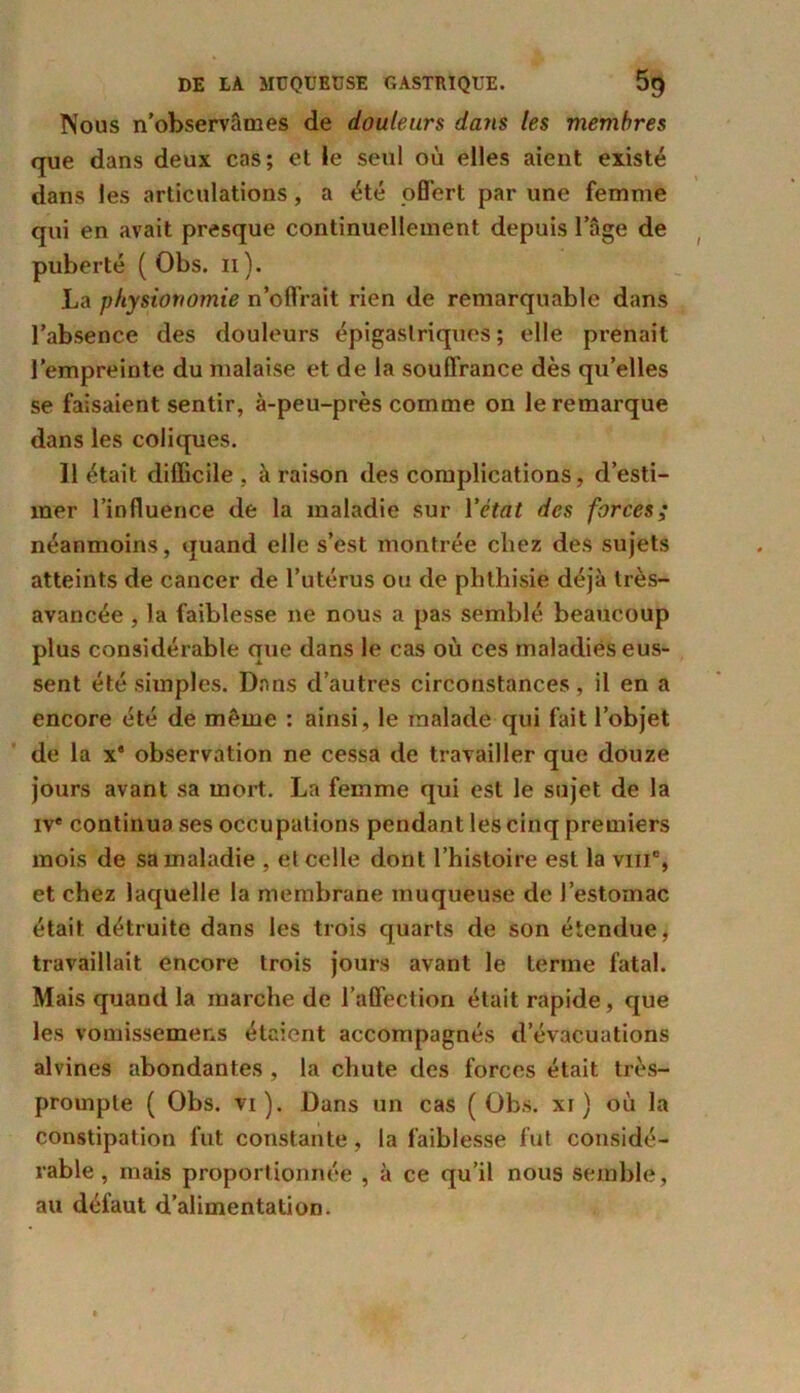 Nous n’observâmes de douleurs dans les membres que dans deux cas; et le seul où elles aient existé dans les articulations, a été offert par une femme qui en avait presque continuellement depuis l’âge de puberté ( Obs. n). La physionomie n’offrait rien de remarquable dans l’absence des douleurs épigastriques; elle prenait l’empreinte du malaise et de la souffrance dès qu’elles se faisaient sentir, à-peu-près comme on le remarque dans les coliques. 11 était difficile , à raison des complications, d’esti- mer l’influence de la maladie sur Y état des forces; néanmoins, quand elle s’est montrée chez des sujets atteints de cancer de l’utérus ou de phthisie déjà très- avancée , la faiblesse ne nous a pas semblé beaucoup plus considérable que dans le cas où ces maladies eus- sent été simples. Dans d’autres circonstances, il en a encore été de même : ainsi, le malade qui fait l’objet de la x' observation ne cessa de travailler que douze jours avant sa mort. La femme qui est le sujet de la ive continua ses occupations pendant les cinq premiers mois de sa maladie , et celle dont l’histoire est la vm% et chez laquelle la membrane muqueuse de l’estomac était détruite dans les trois quarts de son étendue, travaillait encore trois jours avant le terme fatal. Mais quand la marche de l’affection était rapide, que les vomissemens étaient accompagnés d’évacuations alvines abondantes , la chute des forces était très- prompte ( Obs. vi ). Dans un cas ( Obs. xi ) où la constipation fut constante, la faiblesse fut considé- rable , mais proportionnée , à ce qu’il nous semble, au défaut d’alimentation.