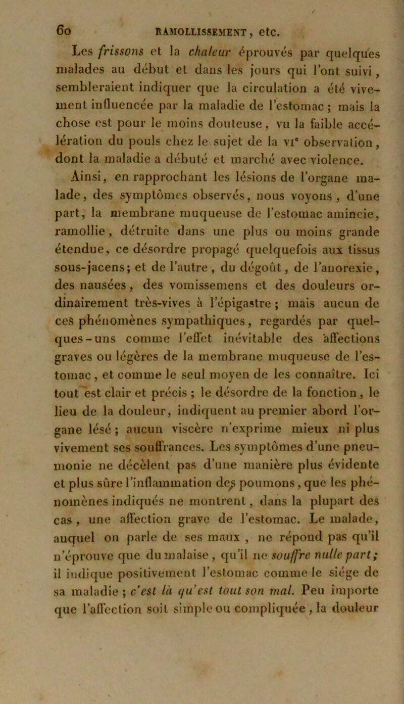 Les frissons et la chaleur éprouvés par quelques malades au début et dans les jours qui l’ont suivi, sembleraient indiquer que la circulation a été vive- ment influencée par la maladie de l’estomac; mais la chose est pour le moins douteuse, vu la faible accé- lération du pouls chez le sujet de la vi* observation, dont la maladie a débuté et marché avec violence. Ainsi, en rapprochant les lésions de l’organe ma- lade, des symptômes observés, nous voyons, d’une part, la membrane muqueuse de l’estomac amincie, ramollie, détruite dans une plus ou moins grande étendue, ce désordre propagé quelquefois aux tissus sous-jacens; et de l’autre , du dégoût, de l’anorexie, des nausées, des vomissemens et des douleurs or- dinairement très-vives à l’épigastre ; mais aucun de ces phénomènes sympathiques, regardés par quel- ques-uns comme l’effet inévitable des affections graves ou légères de la membrane muqueuse de l’es- tomac , et comme le seul moyen de les connaître. Ici tout est clair et précis ; le désordre de la fonction, le lieu de la douleur, indiquent au premier abord l’or- gane lésé ; aucun viscère n’exprime mieux ni plus vivement ses souffrances. Les symptômes d’une pneu- monie ne décèlent pas d’une manière plus évidente et plus sûre l’inflammation de^ poumons, que les phé- nomènes indiqués ne montrent, dans la plupart des cas , une affection grave de l’estomac. Le malade, auquel on parle de ses maux , ne répond pas qu’il n’éprouve que du malaise, qu’il ne souffre nulle part; il indique positivement l’estomac comme le siège de sa maladie ; c’est là qu'est tout son mal. Peu importe que l’affection soit simple ou compliquée , la douleur