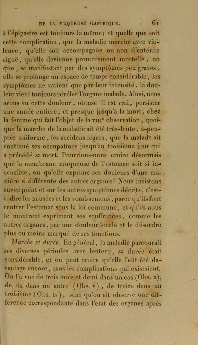 à 1 épigastre est toujours la même; et quelle que soit cette complication , que la maladie marche avec vio- lence, qu’elle soit accompagnée ou non d’entérite aiguë, quelle devienne promptement mortelle , ou que , sc manifestant par des symptômes peu graves , elle se prolonge un espace de temps considérable, les symptômes ne varient que par leur intensité, la dou- leur vient toujours révéler l’organe malade. Ainsi, nous avons vu cette douleur , obtuse il est vrai., persister une année entière, et presque jusqu’à la mort, chez la femme qui fait l’objet de la vin* observation, quoi- que la marche de la maladie ait été très-lente, à-peu- près uniforme , les accidens légers, que la malade ait continué ses occupations jusqu’au troisième jour qui a précédé sa mort. Pourrions-nous croire désormais que la membrane muqueuse de l’estomac soit si in-* sensible, ou quelle exprime ses douleurs d’une ma- nière si différente des autres organes? Nous insistons sur ce point et sur les autres symptômes décrits, c’est- à-dire les nausées et les vomissemens, parce qu’ils font rentrer l’estomac sous la loi commune, et qu’ils nous le montrent exprimant scs souffrances, comme les autres organes, par une douleur locale et le désordre plus ou moins marqué de ses fonctions. Marche et durée. En général, la maladie parcourait ses diverses périodes avec lenteur, sa durée était considérable, et on peut croire qu’elle l’eût été da- vantage encore, sans les complications qui existaient. On l’a vue de trois mois et demi dans un cas (Obs. x), de six dans un autre (Obs. v), de treize dans un troisième (Obs. iv), sans qu’on ait observé une dif- férence correspondante dans l’état des organes après