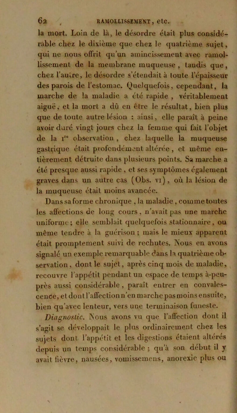la mort. Loin de là, le désordre était plus considé- rable chez le dixième que chez le quatrième sujet, qui ne nous offrit qu’un amincissement avec ramol- lissement de la membrane muqueuse , tandis que, chez 1’aui.re, le désordre s’étendait à toute l’épaisseur des parois de l’estomac. Quelquefois, cependant, la marche de la maladie a été rapide , véritablement aiguë, et la mort a dû en être le résultat, bien plus que de toute autre lésion : ainsi , elle paraît à peine avoir duré vingt jours chez la femme qui fait l’objet de la iro observation , chez laquelle la muqueuse gastrique était profondément altérée , et même en- tièrement détruite dans plusieurs points. Sa marche a été presque aussi rapide , et ses symptômes également graves dans un autre cas (Obs. vi), où la lésion de la muqueuse était moins avancée. Dans sa forme chronique , la maladie, comme toutes les affections de long cours, n’avait pas une marche uniforme ; elle semblait quelquefois stationnaire, ou même tendre à la guérison ; mais le mieux apparent était promptement suivi de rechutes. Nous en avons signalé un exemple remarquable dans la quatrième ob- servation , dont le sujet, après cinq mois de maladie, recouvre l’appétit, pendant un espace de temps à-peu- près aussi considérable, paraît entrer en convales- cence, et dont l’affection n’en marche pas moins ensuite, bien qu’avec lenteur, vers une terminaison funeste. Diagnostic. Nous avons vu que l’affection dont il s’agit se développait le plus ordinairement chez les sujets dont l’appétit et les digestions étaient altérés depuis un temps considérable ; qu’à son début il y avait fièvre, nausées, vomissemens, anorexie plus ou
