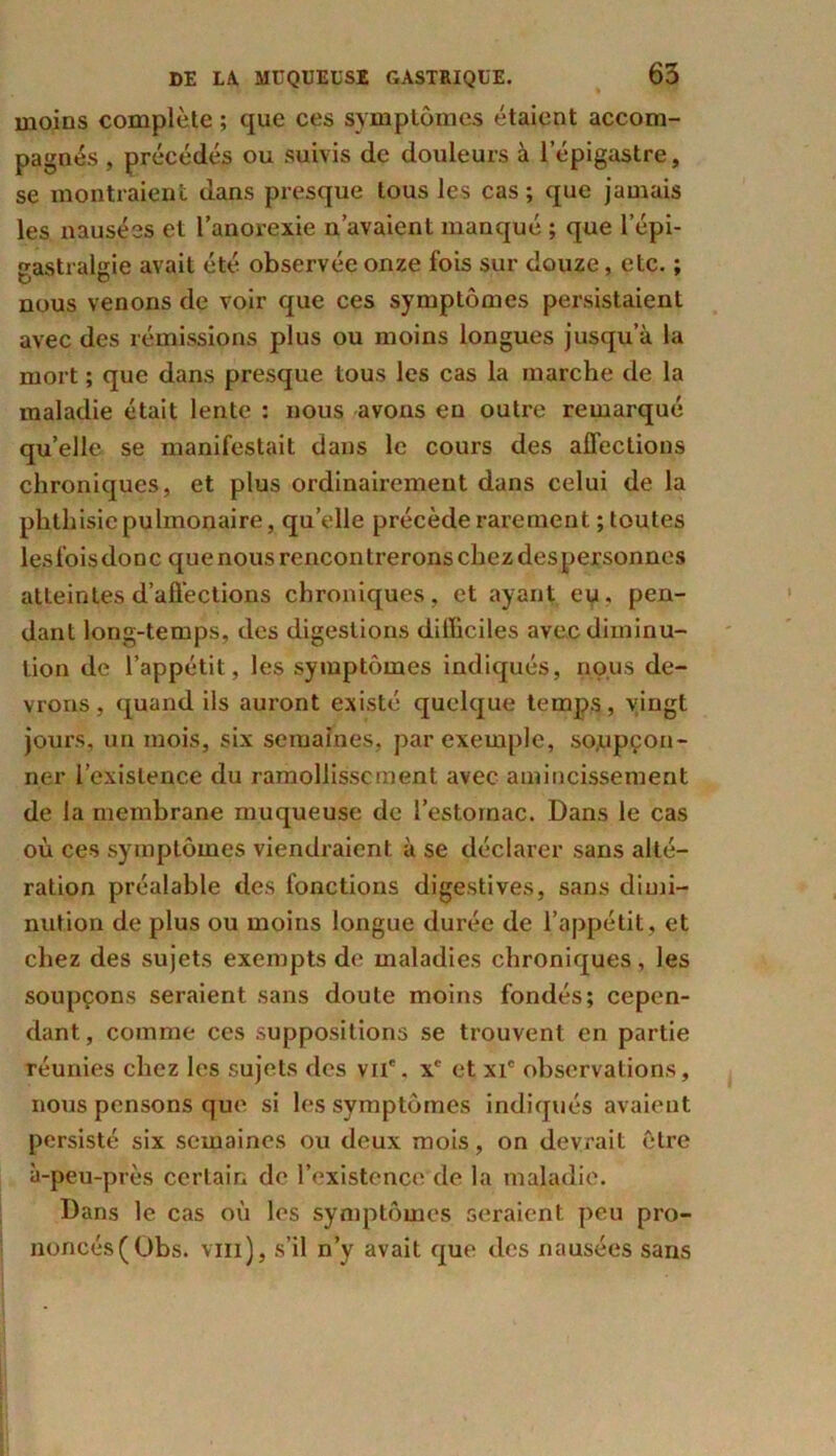 moins complète ; que ces symptômes étaient accom- pagnés , précédés ou suivis de douleurs à l’épigastre, se montraient dans presque tous les cas ; que jamais les nausées et l’anorexie n’avaient manqué ; que l’épi- gastralgie avait été observée onze fois sur douze, etc. ; nous venons de voir que ces symptômes persistaient avec des rémissions plus ou moins longues jusqu’à la mort ; que dans presque tous les cas la marche de la maladie était lente : nous avons en outre remarqué qu’elle se manifestait dans le cours des affections chroniques, et plus ordinairement dans celui de la phthisie pulmonaire, qu’elle précède rarement ; toutes lesfoisdonc que nous rencontrerons chez despersonnes atteintes d’affections chroniques, et ayant eu. pen- dant long-temps, des digestions difficiles avec diminu- tion de l’appétit, les symptômes indiqués, nous de- vrons, quand ils auront existé quelque temps, vingt jours, un mois, six semaines, par exemple, soupçon- ner l’existence du ramollissement avec amincissement de la membrane muqueuse de l’estomac. Dans le cas où ces symptômes viendraient à se déclarer sans alté- ration préalable des fonctions digestives, sans dimi- nution de plus ou moins longue durée de l’appétit , et chez des sujets exempts de maladies chroniques , les soupçons seraient sans doute moins fondés; cepen- dant , comme ces suppositions se trouvent en partie réunies chez les sujets des vnc. xc et xic observations, nous pensons que si les symptômes indiqués avaient persisté six semaines ou deux mois, on devrait être à-peu-près certain de l’existence de la maladie. Dans le cas où les symptômes seraient peu pro- noncés (Obs. vin), s’il n’y avait que des nausées sans
