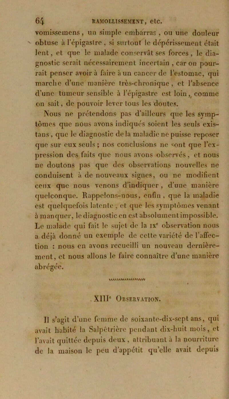 vomisseraens, un simple embarras , ou une douleur obtuse à l’épigastre , si surtout le dépérissement était lent, et que le malade conservât ses forces , le dia- gnostic serait nécessairement incertain , caron pour- rait penser avoir à faire à un cancer de l’estomac, qui marche d’une manière très-chronique, et l’absence d’une tumeur sensible à l’épigastre est loin, comme on sait, de pouvoir lever tous les doutes. Nous ne prétendons pas d’ailleurs que les symp- tômes que nous avons indiqués soient les seuls exis- tans, que le diagnostic de la maladie ne puisse reposer que sur eux seuls ; nos conclusions ne sont que l’ex- pression des faits que nous avons observés, et nous ne douions pas que des observations nouvelles ne conduisent à de nouveaux signes, ou ne modifient ceux que nous venons d’indiquer, d’une manière quelconque. Rappelons-nous, enfin , que la maladie est quelquefois latente , et que les symptômes venant à manquer, le diagnostic en est absolument impossible. Le malade qui fait le sujet de la ixe observation nous a déjà donné un exemple de cette variété de l’affec- tion : nous en avons recueilli un nouveau dernière- ment, et nous allons le faire connaître d’une manière abrégée. uuvwuuuwvvv XIIIe Observation. Il s’agit d’une femme de soixante-dix-sept ans, qui avait habité la Salpêtrière pendant dix-huit mois, et l’avait quittée depuis deux , attribuant à la nourriture de la maison le peu d’appétit quelle avait depuis