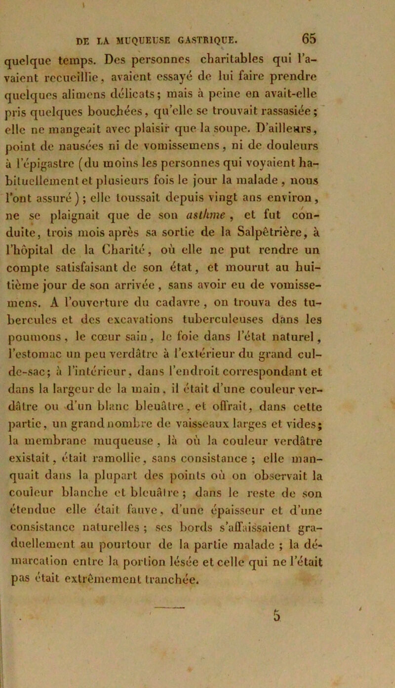 quelque temps. Des personnes charitables qui l’a- vaient recueillie, avaient essayé de lui faire prendre quelques aimions délicats; mais à peine en avait-elle pris quelques bouchées, quelle se trouvait rassasiée; elle ne mangeait avec plaisir que la soupe. D'ailleurs, point de nausées ni de vomissemens, ni de douleurs à l’épigastre (du moins les personnes qui voyaient ha- bituellement et plusieurs fois le jour la malade, nous l’ont assuré) ; elle toussait depuis vingt ans environ, ne se plaignait que de son asthme , et fut con- duite, trois mois après sa sortie de la Salpêtrière, à l’hôpital de la Charité, où elle ne put rendre un compte satisfaisant de son état, et mourut au hui- tième jour de son arrivée , sans avoir eu de vomisse- mens. A l’ouverture du cadavre , on trouva des tu- bercules et des excavations tuberculeuses dans les poumons, le cœur sain, le foie dans l’état naturel, l’estomac un peu verdâtre à l’extérieur du grand cul- de-sac; à l’intérieur, dans l’endroit correspondant et dans la largeur de la main, il était d’une couleur ver- dâtre ou d’un blanc bleuâtre, et offrait, dans cette partie, un grand nombre de vaisseaux larges et vides; la membrane muqueuse , là où la couleur verdâtre existait, était ramollie, sans consistance ; elle man- quait dans la plupart des points où on observait la couleur blanche et bleuâtre; dans le reste de son étendue elle était fauve , d’une épaisseur et d’une consistance naturelles ; ses bords s’affaissaient gra- duellement au pourtour de la partie malade ; la dé- marcation entre la portion lésée et celle qui ne l’était pas était extrêmement tranchée.