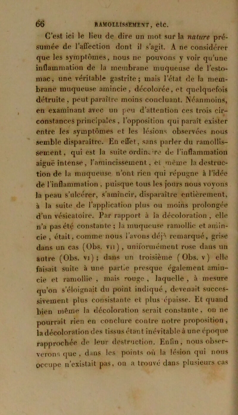 C’est ici le lieu de dire un mot sur la nature pré- sumée de l’affection dont il s’agit. A ne considérer que les symptômes, nous ne pouvons y voir qu’une inflammation de la membrane muqueuse de l’esto- mac, une véritable gastrite; mais l’état de la mem- brane muqueuse amincie, décolorée, et quelquefois détruite, peut paraître moins concluant. Néanmoins, en examinant avec un peu d’attention ces trois cir- constances principales, l’opposition qui paraît exister entre les symptômes et les lésions observées nous semble disparaître. En effet, sans parler du ramollis- sement, qui est la suite ordin^re de l’inflammation aiguë intense, l’amincissement, et même la destruc- tion de la muqueuse n’ont rien qui répugne à l’idée de l’inflammation . puisque tous les jours nous voyons la peau s’ulcérer, s’amincir, disparaître entièrement, à la suite de l’application plus ou moins prolongée d’un vésicatoire. Par rapport à la décoloration , elle n’a pas été constante ; la muqueuse ramollie et amin- cie , était, comme nous l’avons déjà remarqué, grise dans un cas (Obs. vu) , uniformément rose dans un autre (Obs. vi) ; dans un troisième (Obs. v) elle faisait suite à une partie presque également amin- cie et ramollie , mais rouge , laquelle , à mesure qu’on s’éloignait du point indiqué, devenait succes- sivement plus consistante et plus épaisse. Et quand bien même la décoloration serait constante, on ne pourrait rien en conclure contre notre proposition, la décoloration des tissus étant inévitable à une époque rapprochée de leur destruction. Enfin, nous obser- verons que , dans les points où la lésion qui nous occupe n’existait pas, on a trouvé dans plusieurs cas