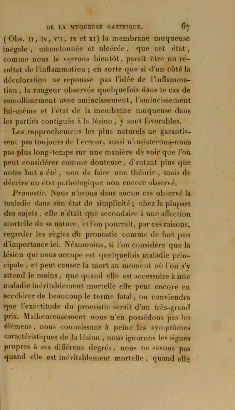 ( Obs. il, iv, vTi, ix et xi) la membrane muqueuse inégale , mamelonnée et ulcérée, que cet état, comme nous le verrons bientôt, paraît être un ré- sultat de l’inflammation ; en sorte que si d’un côté la décoloration ne repousse pas l’idée de l’inflamma- tion , la rougeur observée quelquefois dans Je cas de ramollissement avec amincissement, l’amincissement lui-même et l’état de la membrane muqueuse dans les parties contiguës à la lésion , y sont favorables. Les rapprochemens les plus naturels ne garantis- sent pas toujours de l’erreur, aussi n insisterons-nous pas plus long-temps sur une manière de voir que l’on peut considérer comme douteuse, d’autant plus que notre but a été , non de faire une théorie, mais de décrire un état pathologique non encore observé. Pronostic. Nous n’avons dans aucun cas observé la maladie dans son état de simplicité; chez la plupart des sujets , elle n’était que secondaire à une affection mortelle de sa nature, et l’on pourrait, par ces raisons, regarder les règles dti pronostic comme de fort peu d’importance ici. Néanmoins, si l’on considère que la lésion qui nous occupe est quelquefois maladie prin- cipale , et peut causer la mort au moment où l’on s’y attend le moins , que quand elle est accessoire à une maladie inévitablement mortelle elle peut encore en accélérer de beaucoup le terme fatal, on conviendra que l’exactitude du pronostic serait d’un très-grand prix. Malheureusement nous n’en possédons pas les elemens, nous connaissons «à peine les symptômes caractéristiques de la lésion , nous ignorons les signes propres à ses différens degrés, nous ne savons pas quand elle est inévitablement mortelle , quand elle