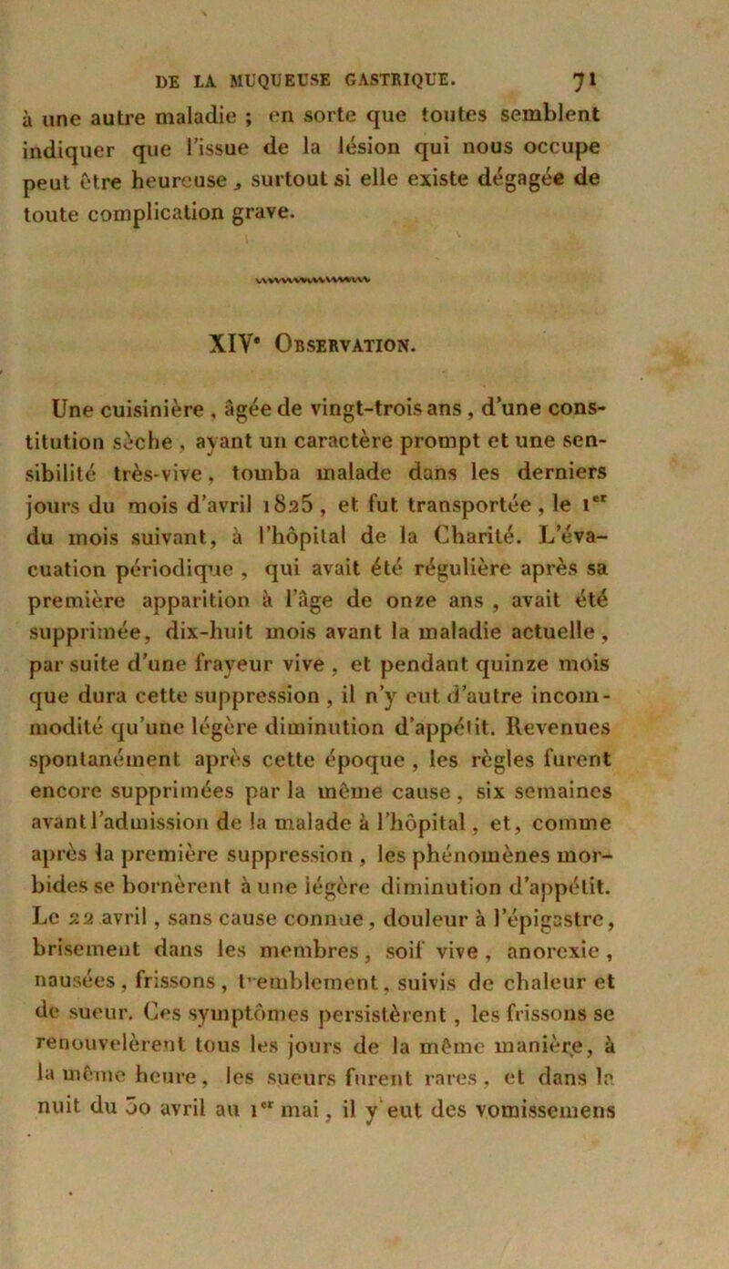 à une autre maladie ; en sorte que toutes semblent indiquer que l’issue de la lésion qui nous occupe peut être heureuse,, surtout si elle existe dégagée de toute complication grave. VWWVWVWVWlWV XIV* Observation. Une cuisinière , âgée de vingt-trois ans, d’une cons- titution sèche , ayant un caractère prompt et une sen- sibilité très-vive, tomba malade dans les derniers jours du mois d’avril 1825 , et fut transportée , le 1er du mois suivant, à l’hôpital de la Charité. L’éva- cuation périodique , qui avait été régulière après sa première apparition à l’âge de onze ans , avait été supprimée, dix-huit mois avant la maladie actuelle , par suite d'une frayeur vive , et pendant quinze mois que dura cette suppression , il n’y eut d’autre incom- modité qu’une légère diminution d’appétit. Revenues spontanément après cette époque , les règles furent encore supprimées parla même cause, six semaines avant l’admission de la malade à l’hôpital, et, comme après la première suppression , les phénomènes mor- bides se bornèrent à une légère diminution d’appétit. Le 22 avril, sans cause connue, douleur à l’épigastre, brisement dans les membres, soif vive , anorexie , nausées, frissons, tremblement, suivis de chaleur et de sueur. Ces symptômes persistèrent, les frissons se renouvelèrent tous les jours de la même manière, à la même heure, les sueurs furent rares, et dans la nuit du 5o avril au icr mai, il y eut des vomissemens