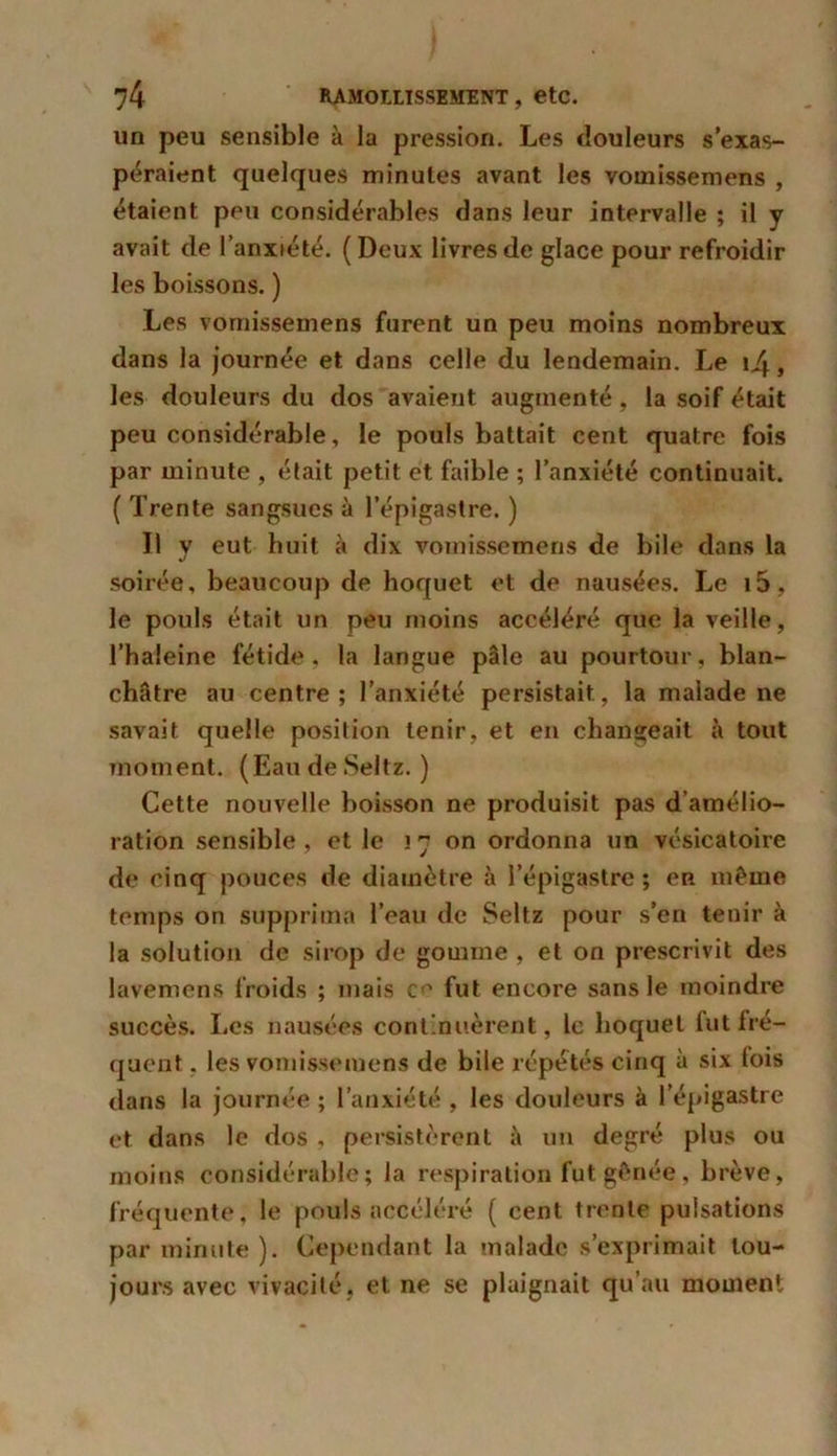 un peu sensible à la pression. Les douleurs s’exas- péraient quelques minutes avant les vomissemens , étaient peu considérables dans leur intervalle ; il y avait de l’anxiété. (Deux livres de glace pour refroidir les boissons. ) Les vomissemens furent un peu moins nombreux dans la journée et dans celle du lendemain. Le 14, les douleurs du dos avaient augmenté, la soif était peu considérable, le pouls battait cent quatre fois par minute , était petit et faible ; l’anxiété continuait. ( Trente sangsues à l’épigastre. ) Il y eut huit à dix vomissemens de bile dans la soirée, beaucoup de hoquet et de nausées. Le i5, le pouls était un peu moins accéléré que la veille, l’haleine fétide, la langue pâle au pourtour, blan- châtre au centre; l’anxiété persistait, la malade ne savait quelle position tenir, et en changeait à tout moment. (Eau de Seltz. ) Cette nouvelle boisson ne produisit pas d’amélio- ration sensible , et le ! 7 on ordonna un vésicatoire de cinq pouces de diamètre à l’épigastre; cr même temps on supprima l’eau de Seltz pour s’en tenir à la solution de sirop de gomme , et on prescrivit des lavemens froids ; mais ce fut encore sans le moindre succès. Les nausées continuèrent, le hoquet tut fré- quent . les vomissemens de bile répétés cinq à six lois dans la journée ; l’anxiété , les douleurs à l’épigastre et dans le dos , persistèrent à un degré plus ou moins considérable; la respiration fut gênée, brève, fréquente, le pouls accéléré ( cent trente pulsations par minute). Cependant la malade s’exprimait tou- jours avec vivacité, et ne se plaignait qu’au moment