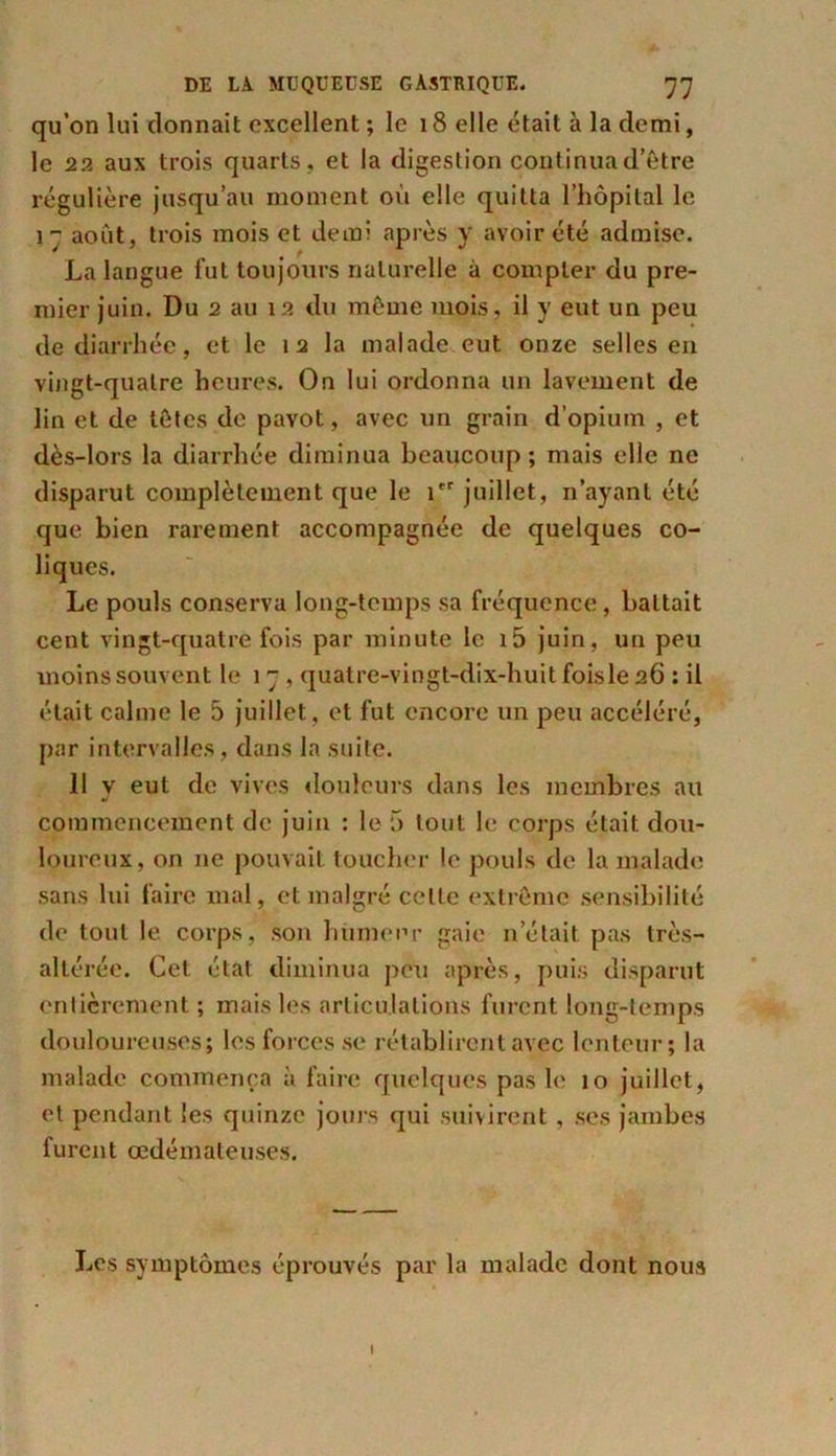 qu’on lui donnait excellent ; le 18 elle était à la demi, le 22 aux trois quarts, et la digestion continua d’être régulière jusqu’au moment où elle quitta l’hôpital le i août, trois mois et demi après y avoir été admise. La langue fut toujours naturelle à compter du pre- mier juin. Du 2 au 12 du même mois, il y eut un peu de diarrhée, et le 1 2 la malade eut onze selles en vingt-quatre heures. On lui ordonna un lavement de lin et de têtes de pavot, avec un grain d’opium , et dès-lors la diarrhée diminua beaucoup; mais elle ne disparut complètement que le Ier juillet, n’ayant été que bien rarement accompagnée de quelques co- liques. Le pouls conserva long-temps sa fréquence, battait cent vingt-quatre fois par minute le i5 juin, un peu moins souvent le 17, quatre-vingt-dix-huit foisle 26 : il était calme le 5 juillet , et fut encore un peu accéléré, par intervalles, dans la suite. 11 y eut de vives douleurs dans les membres au commencement de juin : le 5 tout le corps était dou- loureux, on ne pouvait toucher le pouls de la malade sans lui faire mal, et malgré celte extrême sensibilité de tout le corps, son humeur gaie n’était pas très- altérée. Cet état diminua peu après, puis disparut entièrement ; mais les articulations furent long-temps douloureuses; les forces se rétablirent avec lenteur; la malade commença à faire quelques pas le 10 juillet, et pendant les quinze jours qui suivirent, ses jambes furent œdémateuses. Les symptômes éprouvés par la malade dont nous I
