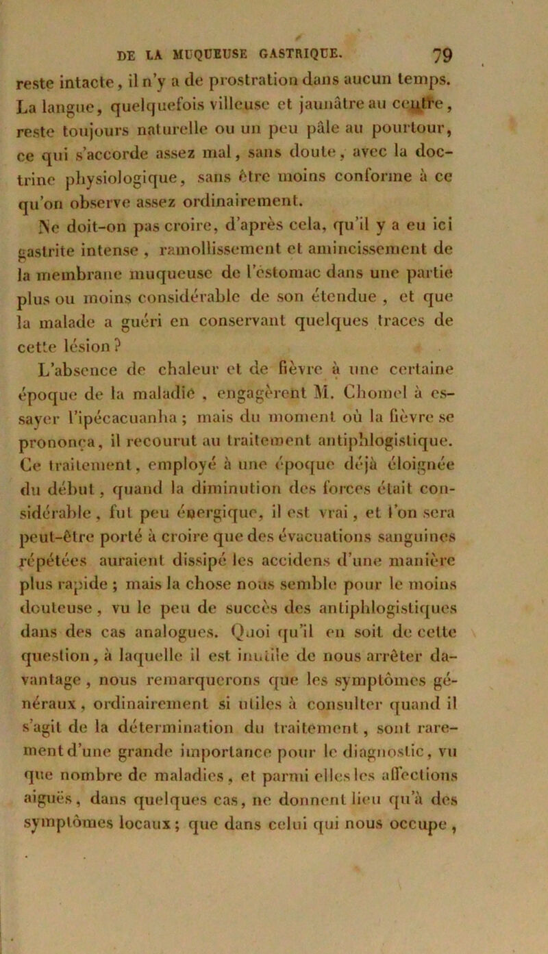 reste intacte, il n’y a de prostration dans aucun temps. La langue, quelquefois villeuse et jaunâtre au centre, reste toujours naturelle ou un peu pâle au pourtour, ce qui s’accorde assez mal, sans doute, avec la doc- trine physiologique, sans être moins conforme à ce qu’on observe assez ordinairement. Ne doit-on pas croire, d’après cela, qu’il y a eu ici gastrite intense , ramollissement et amincissement de la membrane muqueuse de l’estomac dans une partie plus ou moins considérable de son étendue , et que la malade a guéri en conservant quelques traces de cette lésion ? L’absence de chaleur et de fièvre à une certaine époque de la maladie . engagèrent M. Chomel à es- sayer l’ipécacuanha ; mais du moment où la fièvre se prononea, il recourut au traitement antiphlogistique. Ce traitement, employé à une époque déjà éloignée du début, quand la diminution des forces était con- sidérable, fut peu énergique, il est vrai, et l’on sera peut-être porté à croire que des évacuations sanguines répétées auraient dissipé les accidens d’une manière plus rapide ; mais la chose nous semble pour le moins douteuse, vu le peu de succès des antiphlogistiques dans des cas analogues. Quoi qu’il en soit de celle question, à laquelle il est inutile de nous arrêter da- vantage , nous remarquerons que les symptômes gé- néraux, ordinairement si utiles à consulter quand il s’agit de la détermination du traitement, sont rare- ment d’une grande importance pour le diagnostic, vu que nombre de maladies, et parmi elles les affections aiguës, dans quelques cas, ne donnent lieu qu’à des symptômes locaux; que dans celui qui nous occupe ,